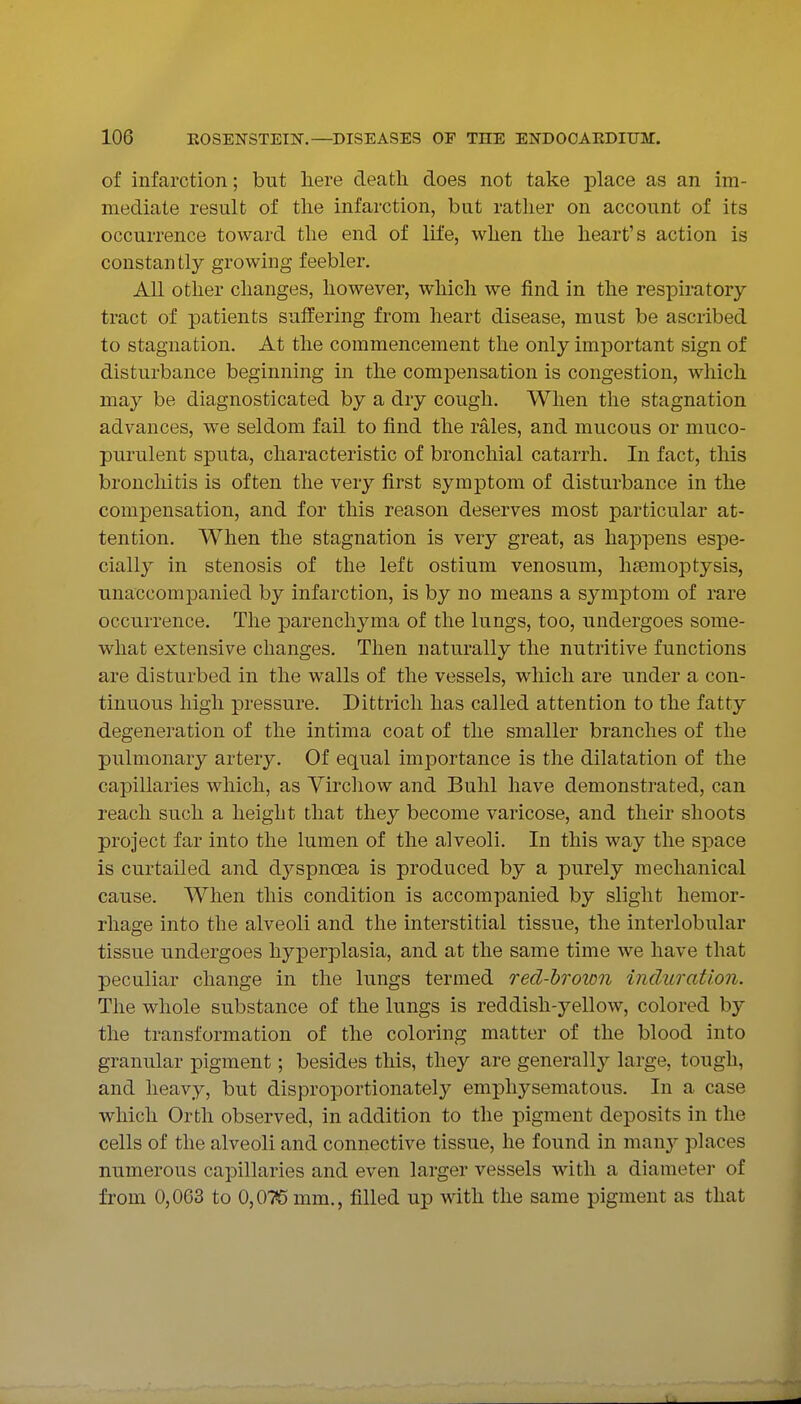 of infarction; but here death does not take place as an im- mediate result of the infarction, but rather on account of its occurrence toward the end of life, when the heart's action is constantly growing feebler. All other changes, however, which we find in the respiratory- tract of patients suffering from heart disease, must be ascribed to stagnation. At the commencement the only important sign of disturbance beginning in the compensation is congestion, which may be diagnosticated by a dry cough. When the stagnation advances, we seldom fail to find the rales, and mucous or muco- purulent sputa, characteristic of bronchial catarrh. In fact, this bronchitis is often the very first symptom of disturbance in the compensation, and for this reason deserves most particular at- tention. When the stagnation is very great, as happens espe- cially in stenosis of the left ostium venosum, haemoptysis, unaccompanied by infarction, is by no means a symptom of rare occurrence. The parenchyma of the lungs, too, undergoes some- what extensive changes. Then naturally the nutritive functions are disturbed in the walls of the vessels, which are under a con- tinuous high pressure. Dittrich has called attention to the fatty degeneration of the intima coat of the smaller branches of the pulmonary artery. Of equal importance is the dilatation of the capillaries which, as Yirchow and Buhl have demonstrated, can reach such a height that they become varicose, and their shoots project far into the lumen of the alveoli. In this way the space is curtailed and dyspncea is produced by a purely mechanical cause. When this condition is accompanied by slight hemor- rhage into the alveoli and the interstitial tissue, the interlobular tissue undergoes hyperplasia, and at the same time we have that peculiar change in the lungs termed red-hroion induration. The whole substance of the lungs is reddish-yellow, colored by the transformation of the coloring matter of the blood into granular pigment; besides this, they are generally large, tough, and heavy, but disproportionately emphysematous. In a case which Orth observed, in addition to the pigment deposits in the cells of the alveoli and connective tissue, he found in man}^ places numerous capillaries and even larger vessels with a diameter of from 0,063 to 0,075 mm., filled up with the same pigment as that