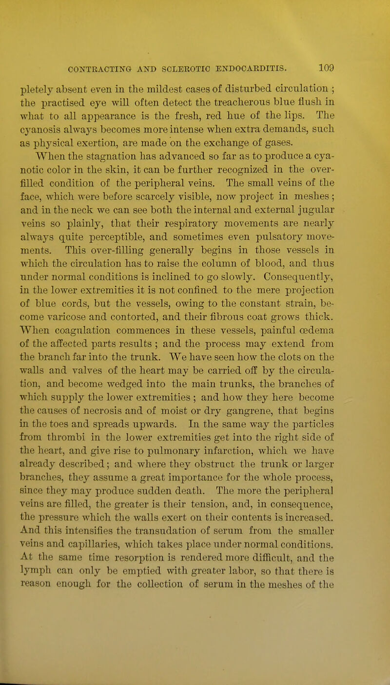 pletely absent even in the mildest cases of disturbed circulation ; the practised eye will often detect the treacherous blue flush in what to all appearance is the fresh, red hue of the lips. The cyanosis always becomes more intense when extra demands, such as physical exertion, are made on the exchange of gases. When the stagnation has advanced so far as to produce a cya- notic color in the skin, it can be further recognized in the over- filled condition of the peripheral veins. The small veins of the face, which were before scarcely visible, now project in meshes ; and in the neck we can see both the internal and external jugular veins so plainly, that their respiratory movements are nearly always quite perceptible, and sometimes even pulsatory move- ments. This over-tilling generally begins in those vessels in which the circulation has to raise the column of blood, and thus under normal conditions is inclined to go slowly. Consequently, in the lower extremities it is not confined to the mere projection of blue cords, but the vessels, owing to the constant strain, be- come varicose and contorted, and their fibrous coat grows thick. When coagulation commences in these vessels, painful oedema of the affected parts results ; and the process may extend from the branch far into the trunk. We have seen how the clots on the walls and valves of the heart may be carried off by the circula- tion, and become wedged into the main trunks, the branches of which supply the lower extremities ; and how they here become the causes of necrosis and of moist or dry gangrene, that begins in the toes and spreads upwards. In the same way the particles from thrombi in the lower extremities get into the right side of the heart, and give rise to pulmonary infarction, which we have already described; and where they obstruct the trunk or larger branches, they assume a great importance for tlie whole process, since they may produce sudden death. The more the peripheral veins are filled, the greater is their tension, and, in consequence, the pressure which the walls exert on their contents is increased. And this intensifies the transudation of serum from the smaller veins and capillaries, which takes place under normal conditions. At the same time resorption is rendered more difficult, and the lymph can only be emptied with greater labor, so that there is reason enough for the collection of serum in the meshes of the