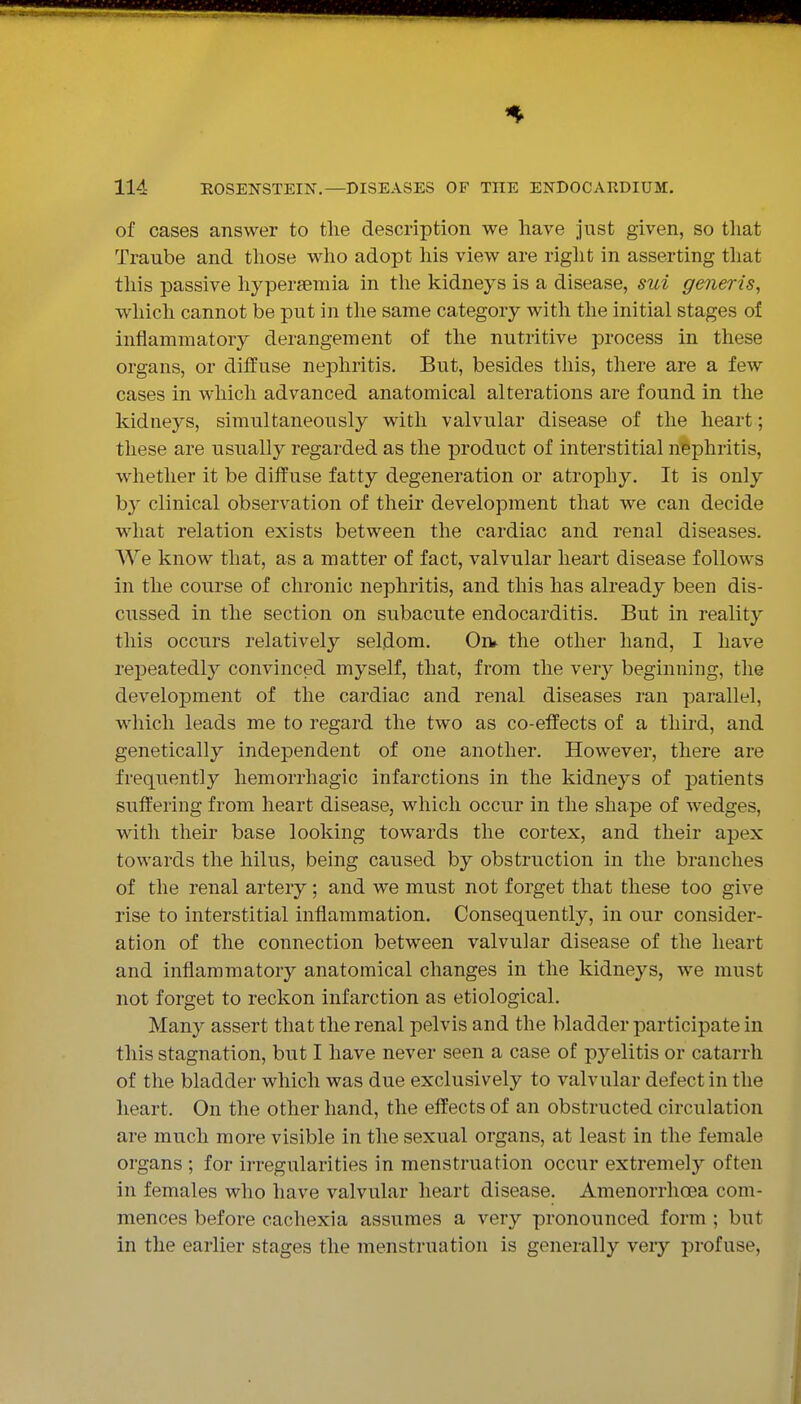 of cases answer to the description we have just given, so tliat Traube and those who adopt his view are riglit in asserting that this passive hyperemia in the kidneys is a disease, sui generis, which cannot be put in the same category with the initial stages of inflammatory derangement of the nutritive process in these organs, or diffuse nephritis. But, besides this, there are a few cases in which advanced anatomical alterations are found in the kidneys, simultaneously with valvular disease of the heart; these are usually regarded as the product of interstitial nephritis, whether it be diffuse fatty degeneration or atrophy. It is only by clinical observation of their development that we can decide what relation exists between the cardiac and renal diseases. We know that, as a matter of fact, valvular heart disease follows In the course of chronic nephritis, and this has already been dis- cussed in the section on subacute endocarditis. But in reality this occurs relatively seldom. Oiv the other hand, I have repeatedly convinced myself, that, from the very beginning, the development of the cardiac and renal diseases ran parallel, which leads me to regard the two as co-effects of a third, and genetically independent of one another. However, there are frequently hemorrhagic infarctions in the kidneys of patients sufl:'ering from heart disease, which occur in the shape of wedges, with their base looking towards the cortex, and their apex towards the hilus, being caused by obstruction in the branches of the renal artery; and we must not forget that these too give rise to interstitial inflammation. Consequently, in our consider- ation of the connection between valvular disease of the heart and inflammatory anatomical changes in the kidneys, we must not forget to reckon infarction as etiological. Many assert that the renal pelvis and the bladder participate in this stagnation, but I have never seen a case of pyelitis or catarrh of the bladder which was due exclusively to valvular defect in the heart. On the other hand, the effects of an obstructed circulation are much more visible in the sexual organs, at least in the female organs ; for irregularities in menstruation occur extremel}^ often in females who have valvular heart disease. Amenorrhoea com- mences before cachexia assumes a very pronounced form ; but in the earlier stages the menstruation is generally very profuse.