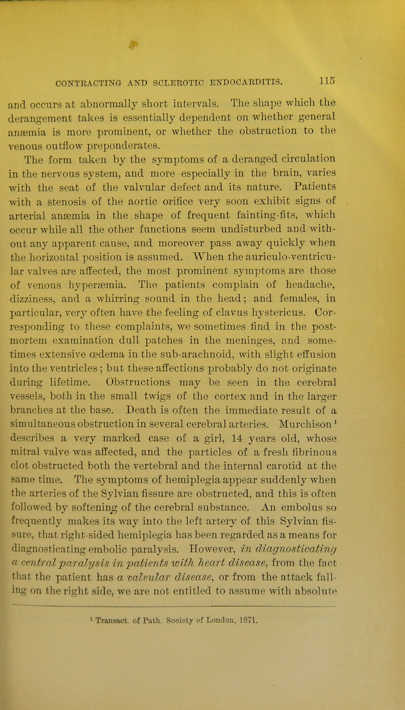 and occurs at abnormally short intervals. The shape which the derangement takes is essentially dependent on whether general anjemia is more prominent, or whether the obstruction to the venous outflow preponderates. The form taken by the symptoms of a deranged circulation in the nervous system, and more especially in the brain, varies with the seat of the valvular defect and its nature. Patients with a stenosis of the aortic orifice very soon exhibit signs of arterial anaemia in the shape of frequent fainting-fits, which occur while all the other functions seem undisturbed and with- out any apparent cause, and moreover pass away quickly when the horizontal position is assumed. When the auriculo-ventricu- lar valves are affected, the most prominent symptoms are those of venous hypersemia. The patients complain of headache, dizziness, and a whirring sound in the head; and females, in particular, very often have the feeling of clavus hystericus. Cor- responding to these complaints, we sometimes find in the post- mortem examination dull patches in the meninges, and some- times extensive oedema in the sub-arachnoid, with slight effusion into the ventricles ; but these affections probably do not originate during lifetime. Obstructions may be seen in the cerebral vessels, both in the small twigs of the cortex and in the larger branches at the base. Death is often the immediate result of a simultaneous obstruction in several cerebral arteries. Murchison' describes a very marked case of a girl, 14 years old, whose mitral valve was affected, and the particles of a fresh fibrinous clot obstructed both the vertebral and the internal carotid at the same time. The symptoms of hemiplegia appear suddenly when the arteries of the Sylvian fissure are obstructed, and this is often followed by softenin^g of the cerebral substance. An embolus so frequently makes its way into the left artery of this Sylvian fis- sure, that right-sided hemiplegia has been regarded as a means for diagnosticating embolic paralysis. However, in diagnosticating a central paralysis inpatients loltli lieart disease^ from the fact that the patient has a valvular disease^ or from the attack fall- ing on the right side, we are not entitled to assume with absolute ' Transact, of Path. Society of London, 1871.