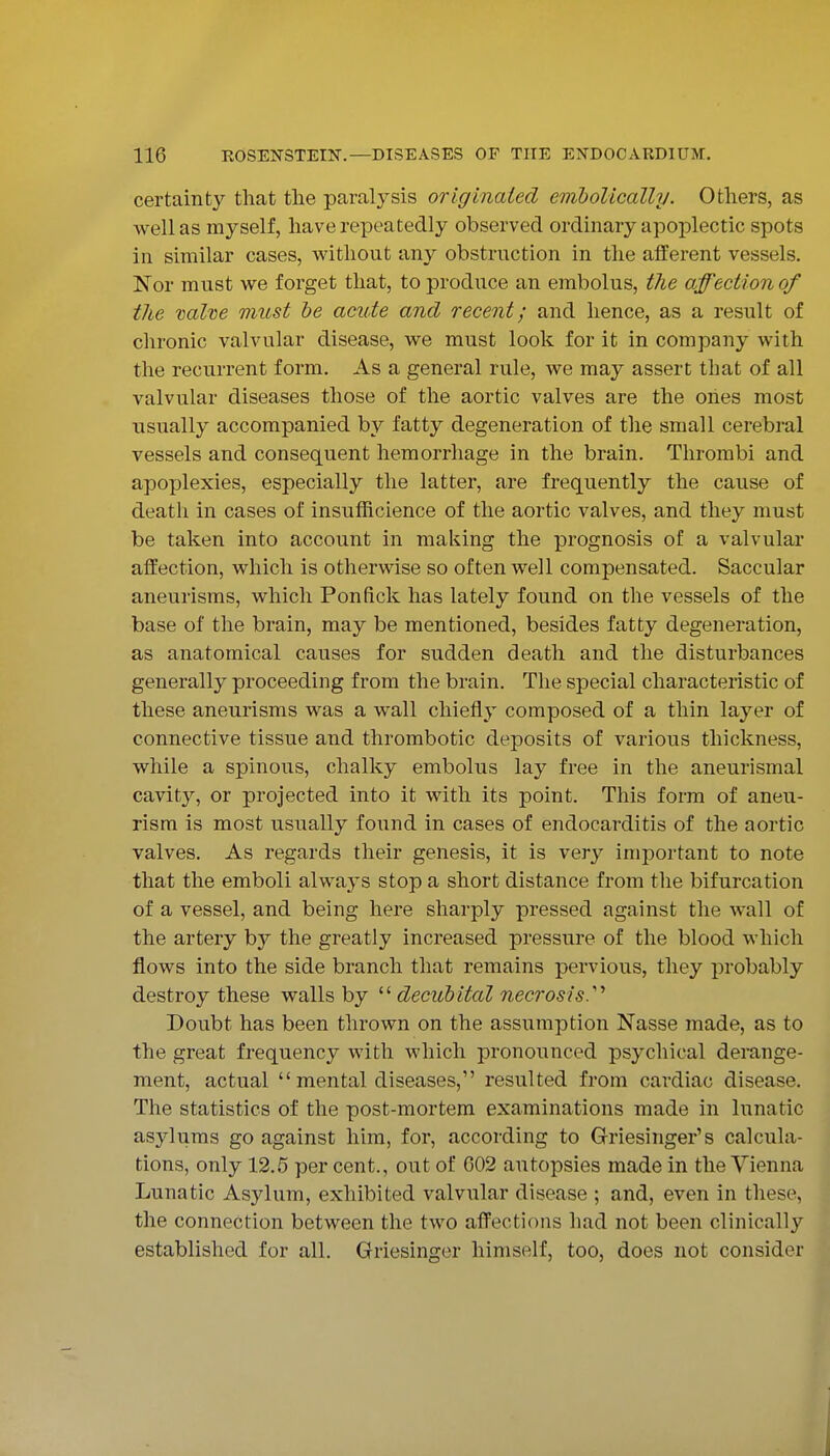 certainty that the paralysis originated emholically. Others, as well as myself, have repeatedly observed ordinary apoplectic spots in similar cases, v^^ithout any obstruction in the afferent vessels. Nor must we forget that, to produce an embolus, t7ie affection of the valve must be acute and recent; and hence, as a result of chronic valvular disease, we must look for it in company with the recurrent form. As a general rule, we may assert that of all valvular diseases those of the aortic valves are the ones most usually accompanied by fatty degeneration of the small cerebral vessels and consequent hemorrhage in the brain. Thrombi and apoplexies, especially the latter, are frequently the cause of death in cases of insufficience of the aortic valves, and they must be taken into account in making the prognosis of a valvular affection, which is otherwise so often well compensated. Saccular aneurisms, which Ponfick has lately found on the vessels of the base of the brain, may be mentioned, besides fatty degeneration, as anatomical causes for sudden death and the disturbances generally proceeding from the brain. The special characteristic of these aneurisms was a wall chiefly composed of a thin layer of connective tissue and thrombotic deposits of various thickness, while a spinous, chalky embolus lay free in the aneurismal cavity, or projected into it with its point. This form of aneu- rism is most usually found in cases of endocarditis of the aortic valves. As regards their genesis, it is very important to note that the emboli always stop a short distance from the bifurcation of a vessel, and being here sharply pressed against the wall of the artery by the greatly increased pressure of the blood which flows into the side branch that remains pervious, they probably destroy these walls by decubital necrosis.'' Doubt has been thrown on the assumption Nasse made, as to the great frequency with which pronounced psychical derange- ment, actual  mental diseases, resulted from cardiac disease. The statistics of the post-mortem examinations made in lunatic asylums go against him, for, according to Griesinger's calcula- tions, only 12.5 per cent., out of 002 autopsies made in the Vienna Lunatic Asylum, exhibited valvular disease ; and, even in these, the connection between the two affections had not been clinically established for all. Griesinger himself, too, does not consider