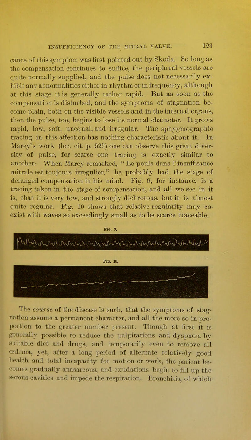 cance of tins symptom was first pointed out by Skoda. So long as the compensation continues to suffice, the peripheral vessels are quite normally supplied, and the pulse does not necessarily ex- hibit any abnormalities either in rhythm or in frequency, although at this stage it is generally rather rapid. But as soon as the compensation is disturbed, and the symptoms of stagnation be- come plain, both on the visible vessels and in the internal oi'gans, then the pulse, too, begins to lose its normal character. It grows rapid, low, soft, unequal, and irregular. The sphygmographic tracing in this affection has nothing characteristic about it. In Marey's work (loc. cit. p. 525) one can observe this great diver- sity of pulse, for scarce one tracing is exactly similar to another.- When Marey remarked,  Le pouls dans I'insuffisance mitrale est toujours irregulier, he probably had the stage of dei-anged compensation in his mind. Fig. 9, for instance, is a tracing taken in the stage of compensation, and all we see in it is, that it is very low, and strongly dichrotous, but it is almost quite regular. Fig. 10 shows that relative regularity may co- exist with waves so exceedingly small as to be scarce tmceable. PlQ. 9. Fia. 10. The course of the disease is such, that the symptoms of stag- nation assume a permanent character, and all the more so in pro- portion to the greater number present. Though at first it is generally possible to reduce the palpitations and dyspnoea by suitable diet and drugs, and temporarily even to remove all cedema, yet, after a long period of alternate relatively good health and total incapacity for motion or work, the patient be- comes gradually anasarcous, and exudations begin to fill up the serous cavities and impede the respiration. Bronchitis, of which