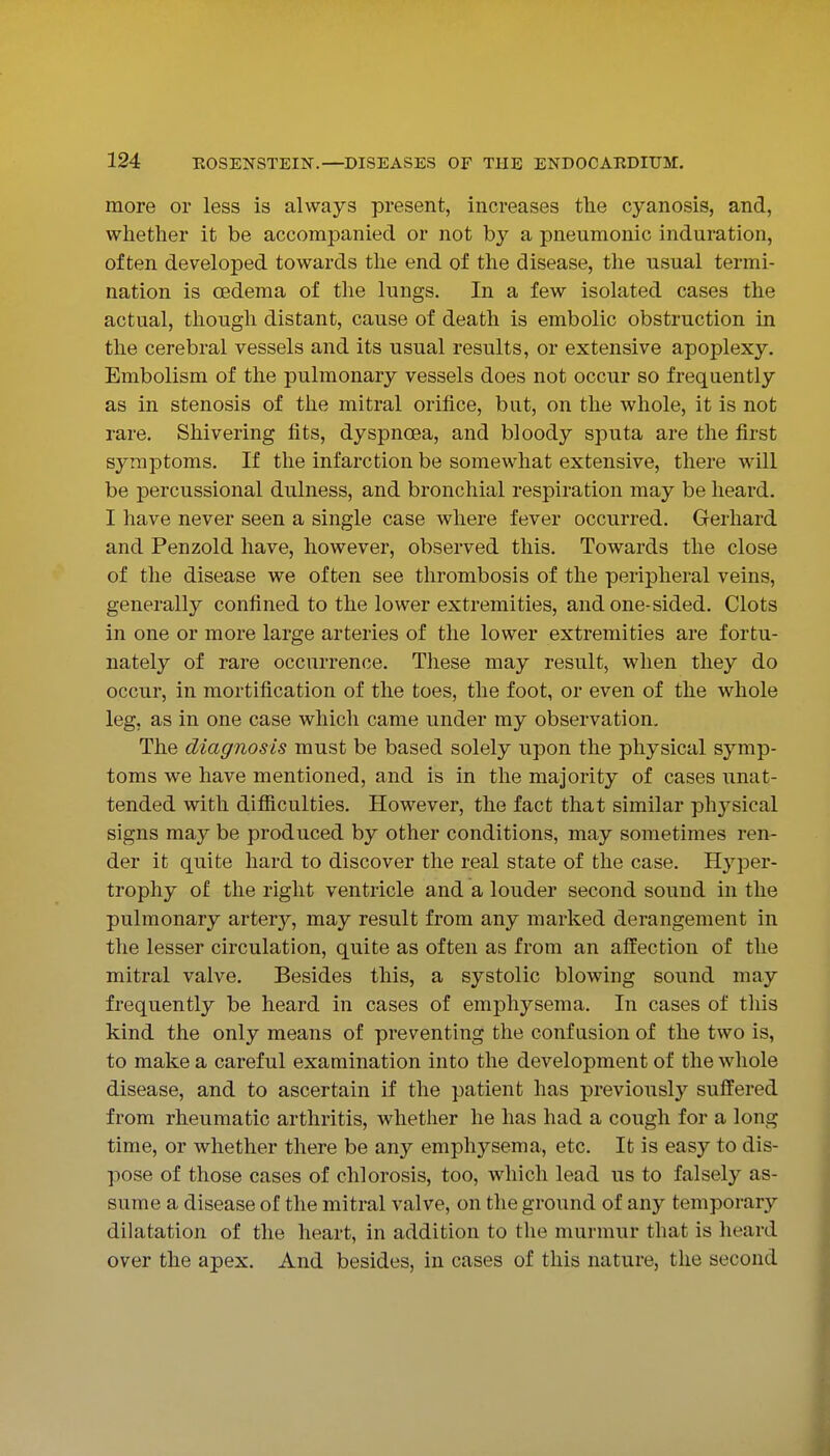more or less is always present, increases the cyanosis, and, whether it be accompanied or not b}'^ a pneumonic induration, often developed towards the end of the disease, the usual termi- nation is oedema of the lungs. In a few isolated cases the actual, though distant, cause of death is embolic obstruction in the cerebral vessels and its usual results, or extensive apoplexy. Embolism of the pulmonary vessels does not occur so frequently as in stenosis of the mitral orifice, but, on the whole, it is not rare. Shivering fits, dyspnoea, and bloody sputa are the first symptoms. If the infarction be somewhat extensive, there will be percussional dulness, and bronchial respiration may be heard. I have never seen a single case where fever occurred. Gerhard and Penzold have, however, observed this. Towards the close of the disease we often see thrombosis of the peripheral veins, generally confined to the lower extremities, and one-sided. Clots in one or more large arteries of the lower extremities are fortu- nately of rare occurrence. Tliese may result, when they do occur, in mortification of the toes, the foot, or even of the whole leg, as in one case which came under my observation. The diagnosis must be based solely upon the physical symp- toms we have mentioned, and is in the majority of cases unat- tended with difiiculties. However, the fact that similar phj^sical signs may be produced by other conditions, may sometimes ren- der it quite hard to discover the real state of the case. Hyper- trophy of the right ventricle and a louder second sound in the pulmonary artery, may result from any marked derangement in the lesser circulation, quite as often as from an affection of the mitral valve. Besides this, a systolic blowing sound may frequently be heard in cases of emphysema. In cases of tliis kind the only means of preventing the confusion of the two is, to make a careful examination into the development of the whole disease, and to ascertain if the patient has previously suffered from rheumatic arthritis, whether he has had a cough for a long time, or whether there be any emphysema, etc. It is easy to dis- pose of those cases of chlorosis, too, which lead us to falsely as- sume a disease of the mitral valve, on the ground of any temporary dilatation of the heart, in addition to the murmur that is heard over the apex. And besides, in cases of this nature, the second