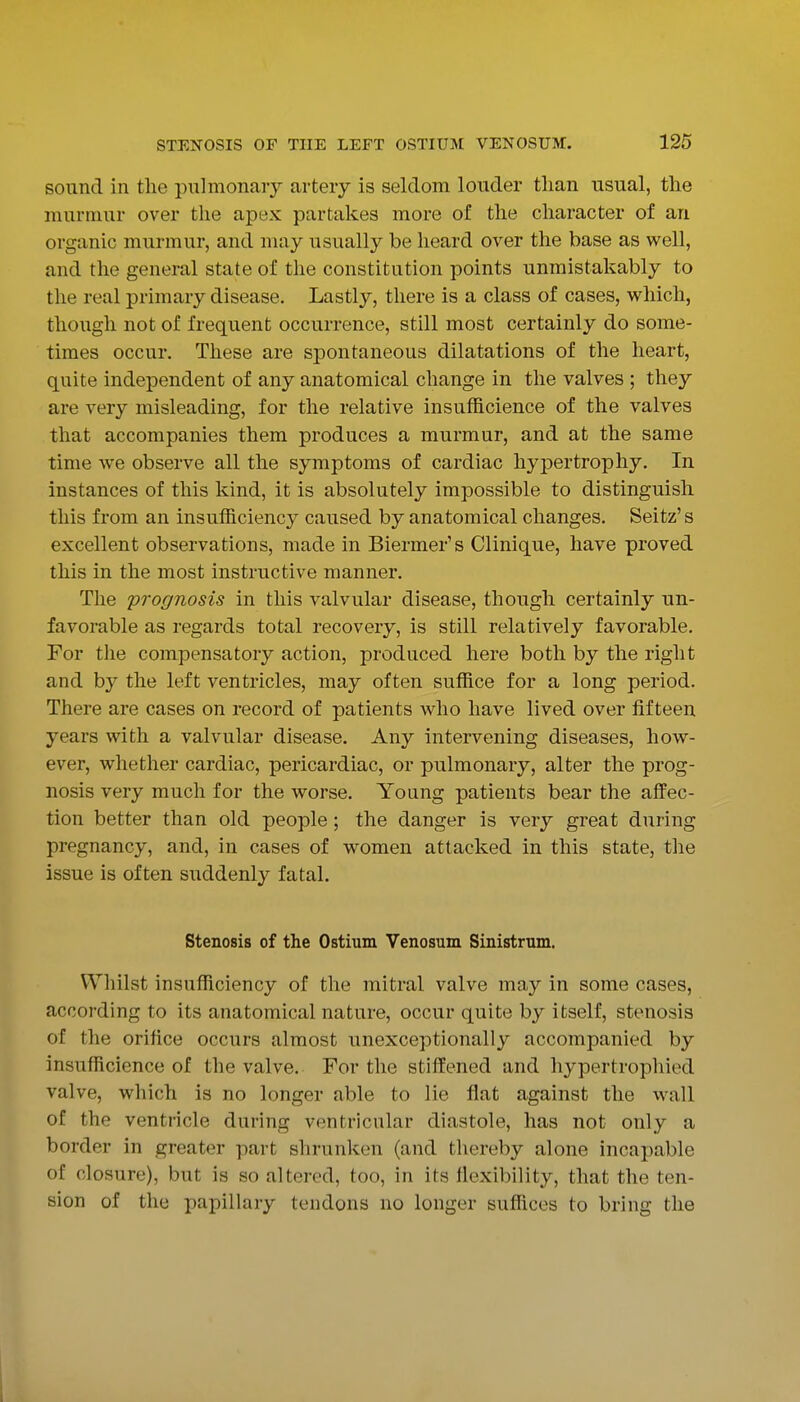sound in the pulmonary artery is seldom louder than usual, the murmur over the apex partakes more of the character of an organic murmur, and may usually be heard over the base as well, and the general state of the constitution points unmistakably to the real primary disease. Lastly, there is a class of cases, vi^hich, though not of frequent occurrence, still most certainly do some- times occur. These are spontaneous dilatations of the heart, quite independent of any anatomical change in the valves ; they are very misleading, for the relative insufficience of the valves that accompanies them produces a murmur, and at the same time we observe all the symptoms of cardiac hypertrophy. In instances of this kind, it is absolutely impossible to distinguish this from an insufficiency caused by anatomical changes. Seitz's excellent observations, made in Biermer's Clinique, have proved this in the most instructive manner. The prognosis in this valvular disease, though certainly un- favorable as regards total recovery, is still relatively favorable. For the compensatory action, produced here both by the right and by the left ventricles, may often suffice for a long period. There are cases on record of patients who have lived over fifteen years with a valvular disease. Any intervening diseases, how- ever, whether cardiac, pericardiac, or pulmonary, alter the prog- nosis very much for the worse. Young patients bear the affec- tion better than old people; the danger is very great during pregnancy, and, in cases of women attacked in this state, the issue is often suddenly fatal. Stenosis of the Ostium Venosum Sinistrum. Whilst insufficiency of the mitral valve ma,y in some cases, according to its anatomical nature, occur quite by itself, stenosis of the orifice occurs almost unexceptionally accompanied by insufficience of the valve. For the stiffened and hypertropliied valve, which is no longer able to lie flat against the wall of the ventricle during ventricular diastole, has not only a border in greater part shrunken (and thereby alone incapable of closure), but is so altered, too, in its flexibility, that the ten- sion of the papillary tendons no longer suflices to bring the I 1