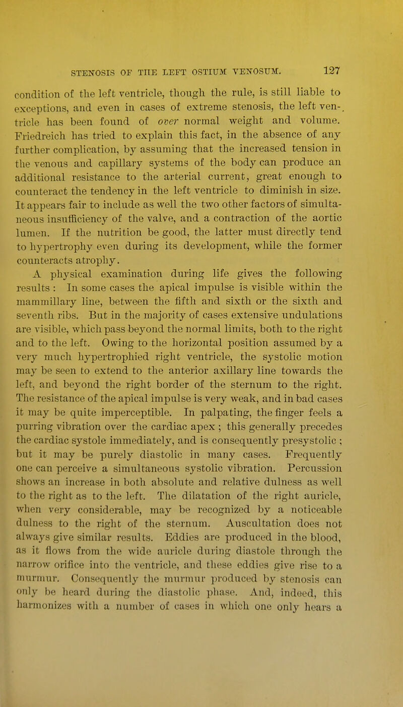 condition of the left ventricle, tliougli the rule, is still liable to exceptions, and even in cases of extreme stenosis, the left ven-. tricle has been found of over normal weight and volume. Friedreich has tried to explain this fact, in the absence of any farther complication, by assuming that the Increased tension in the venous and capillary systems of the body can produce an additional resistance to the arterial current, great enough to counteract the tendency in the left ventricle to diminish in size. It appears fair to include as well the two other factors of simulta- neous insufficiency of the valve, and a contraction of the aortic lumen. If the nutrition be good, the latter must directly tend to hypertrophy even during its development, while the former counteracts atrophy. A physical examination during life gives the following results : In some cases the apical impulse is visible within the mammillary line, between the fifth and sixth or the sixth and seventh ribs. But in the majority of cases extensive undulations are visible, which pass beyond the normal limits, both to the right and to the left. Owing to the horizontal position assumed by a very much hypertrophied right ventricle, the systolic motion may be seen to extend to the anterior axillary line towards the left, and beyond the right border of the sternum to the right. The resistance of the apical impulse is very weak, and in bad cases it may be quite imperceptible. In palpating, the finger feels a purring vibration over the cardiac apex ; this generally precedes the cardiac systole immediately, and is consequently presystolic ; but it may be purely diastolic in many cases. Frequently one can perceive a simultaneous systolic vibration. Percussion shows an increase in both absolute and relative dulness as well to the right as to the left. The dilatation of the right auricle, when very considerable, may be recognized by a noticeable dulness to the right of the sternum. Auscultation does not always give similar results. Eddies are produced in the blood, as it flows from the wide auricle during diastole through the narrow orifice into the ventricle, and these eddies give rise to a murmur. Consequently the murmur produced by stenosis can only be heard during the diastolic phase. And, indeed, this harmonizes with a number of cases in which one only hears a