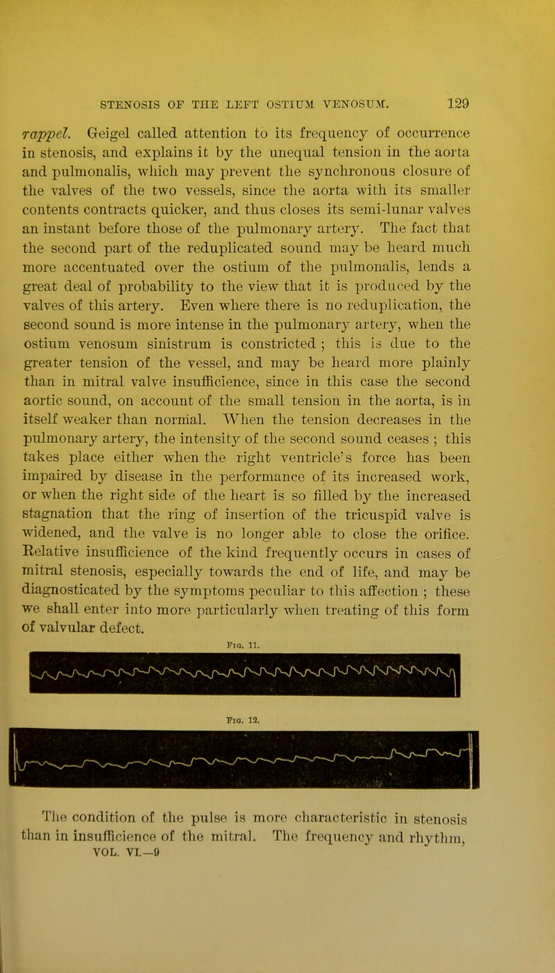 rappel. Geigel called attention to its frequency of occurrence in stenosis, and explains it by the unequal tension in the aorta and pulmonalis, which may prevent the synchronous closure of the valves of the two vessels, since the aorta with its smaller contents contracts quicker, and thus closes its semi-lunar valves an instant before those of the pulmonary artery. The fact that the second part of the reduplicated sound may be heard much more accentuated over the ostium of the pulmonalis, lends a great deal of probability to the view that it is produced by the valves of this artery. Even where there is no reduplication, the second sound is more intense in the pulmonary artery, when the ostium venosum sinistrum is constricted ; this is due to the greater tension of the vessel, and may be heard more plainly than in mitral valve insufficience, since in this case the second aortic sound, on account of the small tension in the aorta, is in itself weaker than norrhal. When the tension decreases in the pulmonary artery, the intensity of the second sound ceases ; this takes place either when the right ventricle's force has been impaired by disease in the performance of its increased work, or when the right side of the heart is so filled by the increased stagnation that the ring of insertion of the tricuspid valve is widened, and the valve is no longer able to close the orifice. Relative insufficience of the kind frequently occurs in cases of mitral stenosis, especially towards the end of life, and may be diagnosticated by the symptoms peculiar to this affection ; these we shall enter into more particularly when treating of this form of valvular defect. Fig. 11. The condition of the pulse is more characteristic in stenosis than in insufficience of the mitral. The frequency and rhythm, VOL. VL—9