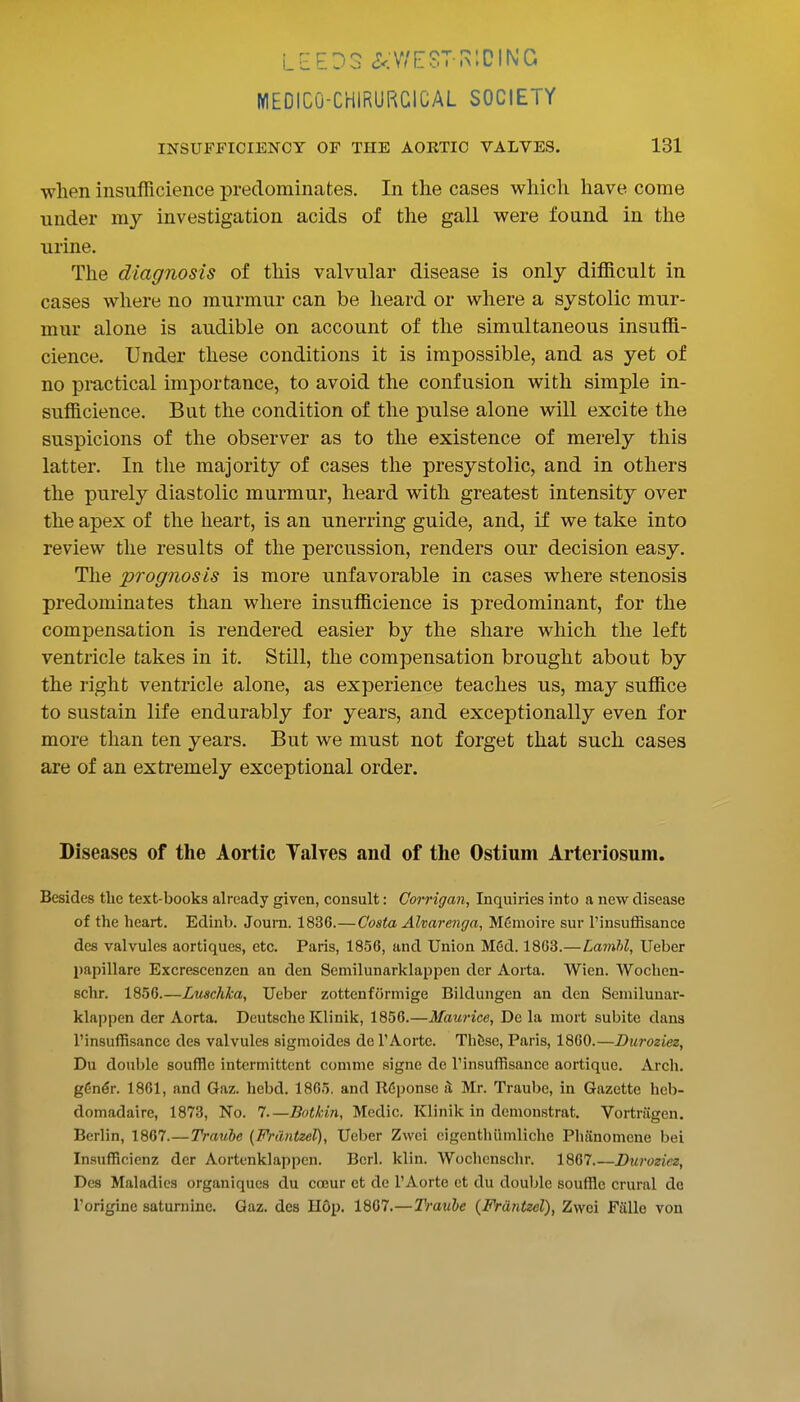 LEEDS (?<V^E?T I>:DII\iG MEDICO-CHIRURCICAL SOCIETY INSUFFICIENCY OF THE AORTIC VALVES. 131 when insufficience predominates. In the cases which have come under my investigation acids of the gall were found in the urine. The diagnosis of this valvular disease is only difficult in cases where no murmur can be heard or where a systolic mur- mur alone is audible on account of the simultaneous insuffi- cience. Under these conditions it is impossible, and as yet of no practical importance, to avoid the confusion with simple in- sufficience. But the condition of the pulse alone will excite the suspicions of the observer as to the existence of merely this latter. In the majority of cases the presystolic, and in others the purely diastolic murmur, heard with greatest intensity over the apex of the heart, is an unerring guide, and, if we take into review the results of the percussion, renders our decision easy. The prognosis is more unfavorable in cases where stenosis predominates than where insufficience is predominant, for the compensation is rendered easier by the share which the left ventricle takes in it. Still, the compensation brought about by the right ventricle alone, as experience teaches us, may suffice to sustain life endurably for years, and exceptionally even for more than ten years. But we must not forget that such cases are of an extremely exceptional order. Diseases of the Aortic Talves and of the Ostium Arteriosuni. Besides the text-books already given, consult: Gomgan, Inquiries into a new disease of the heart. Edinb. Joum. 1836.—Costa Alvarenga, M6nioire sur I'insuffisance des valvules aortiques, etc. Paris, 1856, and Union M6d. 1863.—Lainhl, Ueber papillare Excrescenzen an den Semilunarklappen der Aorta. Wien. Wochen- schr. 1856.—Luschlca, Ueber zottenformige Bildungen an den Semilunar- klappen der Aorta. Deutsche Klinik, 1856.—Maurice, De la mort subite dans I'insuffisance des valvules sigmoides de I'Aorte. Thbse, Paris, 1860.—Duroziez, Du double souffle intermittent comme signe de I'insuffisance aortique. Arch. g6n6r. 1861, and Gaz. hebd. 1865. and R6ponse ^ Mr. Traube, in Gazette heb- domadaire, 1873, No. 7.—Bot/cin, Medic. Klinik in demonstrat. Vortriigen, Berlin, 1867.—Trauhe (Fnmtzel), Ueber Zwei cigenthiimliche Phiinomene bel Insufficienz der Aortenklappen. Bcrl. kiln. Wochcnschr. 1867 Duroziez, Des Maladies organiqucs du cceur ct de I'Aorte et du double souffle crural de I'origine saturnine. Gaz. des H6p. 1867.—Traube {Fr&ntzel), Zwei Falle von