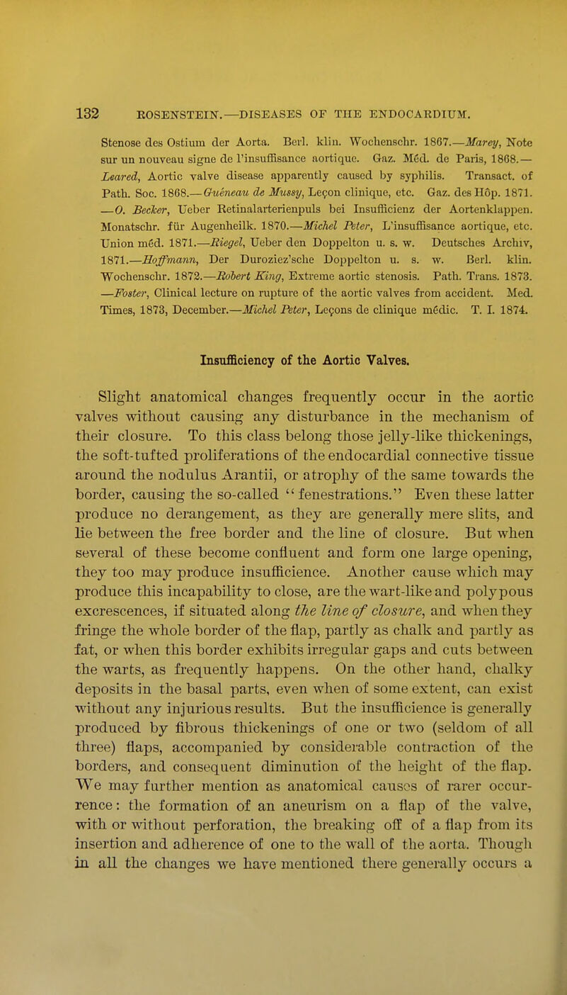 Stenose des Ostium der Aorta. Beil. klin. Wochenschr. 1867.—Marey, Note sur un nouveau signe de rinsuffisance aortique. Gaz. M6d. de Paris, 1868.— Leared, Aortic valve disease apparently caused by syphilis. Transact, of Path. Soc. 1868.— Oueneau de Mussy, Lefon cliuique, etc. Gaz. des Hop. 1871. —0. Becker, Ueber Retinalarterienpuls bei Insufficienz der Aortenklappen. Monatschr. fiir Augenheilk. 1870.—Michel Pster, L'insuflBsance aortique, etc. Union m6d. 1871.—Riegel, Ueber den Doppelton u. s. w. Deutsches Archiv, 1871.—Hoffmann, Der Duroziez'sche Doppelton u. s. w. Berl. klin. Wochenschr. 1872.—Robe^-t King, Extreme aortic stenosis. Path. Trans. 1873. —Foster, Clinical lecture on rupture of the aortic valves from accident. Med. Times, 1873, December.—Michel Peter, Le9ons de clinique m6dic. T. I. 1874. Insufficiency of the Aortic Valves. Slight anatomical changes frequently occur in the aortic valves without causing any disturbance in the mechanism of their closure. To this class belong those jelly-like thickenings, the soft-tufted proliferations of the endocardial connective tissue around the nodulus Arantii, or atrophy of the same towards the border, causing the so-called  fenestrations. Even these latter produce no derangement, as they are generally mere slits, and lie between the free border and the line of closure. But when several of these become confluent and form one large opening, they too may produce insufficience. Another cause which may produce this incapability to close, are the wart-like and polypous excrescences, if situated along the line of closure, and when they fringe the whole border of the flap, partly as chalk and partly as fat, or when this border exhibits irregular gaps and cuts between the warts, as frequently happens. On the other hand, chalky deposits in the basal parts, even when of some extent, can exist without any injurious results. But the insufficience is generally produced by fibrous thickenings of one or two (seldom of all three) flaps, accompanied by considerable contraction of the borders, and consequent diminution of the height of the flap. We may further mention as anatomical causes of mrer occur- rence : the formation of an aneurism on a flap of the valve, with or without perforation, the breaking off of a flap from its insertion and adherence of one to the wall of the aorta. Though in all the changes we have mentioned there generally occurs a