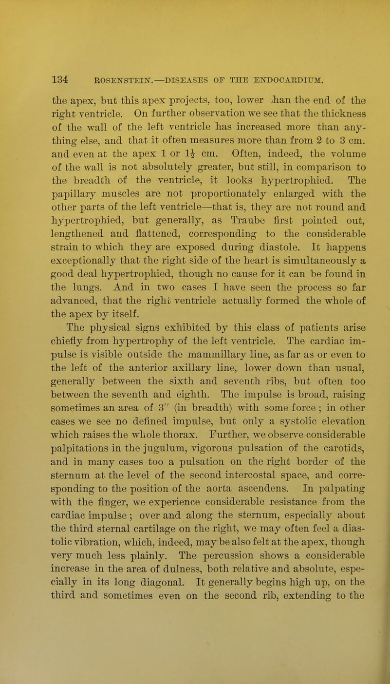 the apex, but this apex projects, too, lower .han the end of the right ventricle. On further observation we see that the thickness of the wall of the left ventricle has increased more than any- thing else, and that it often measures more than from 2 to 3 cm, and even at the apex 1 or 1^ cm. Often, indeed, the volume of the wall is not absolutely greater, but still, in comparison to the breadth of the ventricle, it looks hypertrophied. The papillary muscles are not proportionately enlarged with the other parts of the left ventricle—that is, they are not round and hypertrophied, but generally, as Traube first pointed out, lengthened and flattened, corresponding to the considerable strain to which they are exposed during diastole. It happens exceptionally that the right side of the heart is simultaneously a good deal hypertrophied, though no cause for it can be found in the lungs. And in two cases I have seen the process so far advanced, that the right ventricle actually formed the whole of the apex by itself. The physical signs exhibited by this class of patients arise chiefly from hypertrophy of the left ventricle. The cardiac im- pulse is visible outside the mammillary line, as far as or even to the left of the anterior axillary line, lower down than usual, generally between the sixth and seventh ribs, but often too between the seventh and eighth. The impulse is broad, raising sometimes an area of 3 (in breadth) with some force; in other cases we see no deflned impulse, but only a systolic elevation which raises the whole thorax. Further, we observe considerable palpitations in the jugulum, vigorous pulsation of the carotids, and in many cases too a pulsation on the right border of the sternum at the level of the second intercostal space, and corre- sponding to the position of the aorta ascendens. In palpating with the finger, we experience considerable resistance from the cardiac impulse ; over and along the sternum, especially about the third sternal cartilage on the right, we may often feel a dias- tolic vibration, which, indeed, may be also felt at the apex, though very much less plainly. The percussion shows a considerable increase in the area of dulness, both relative and absolute, espe- cially in its long diagonal. It generally begins high up, on the third and sometimes even on the second rib, extending to the