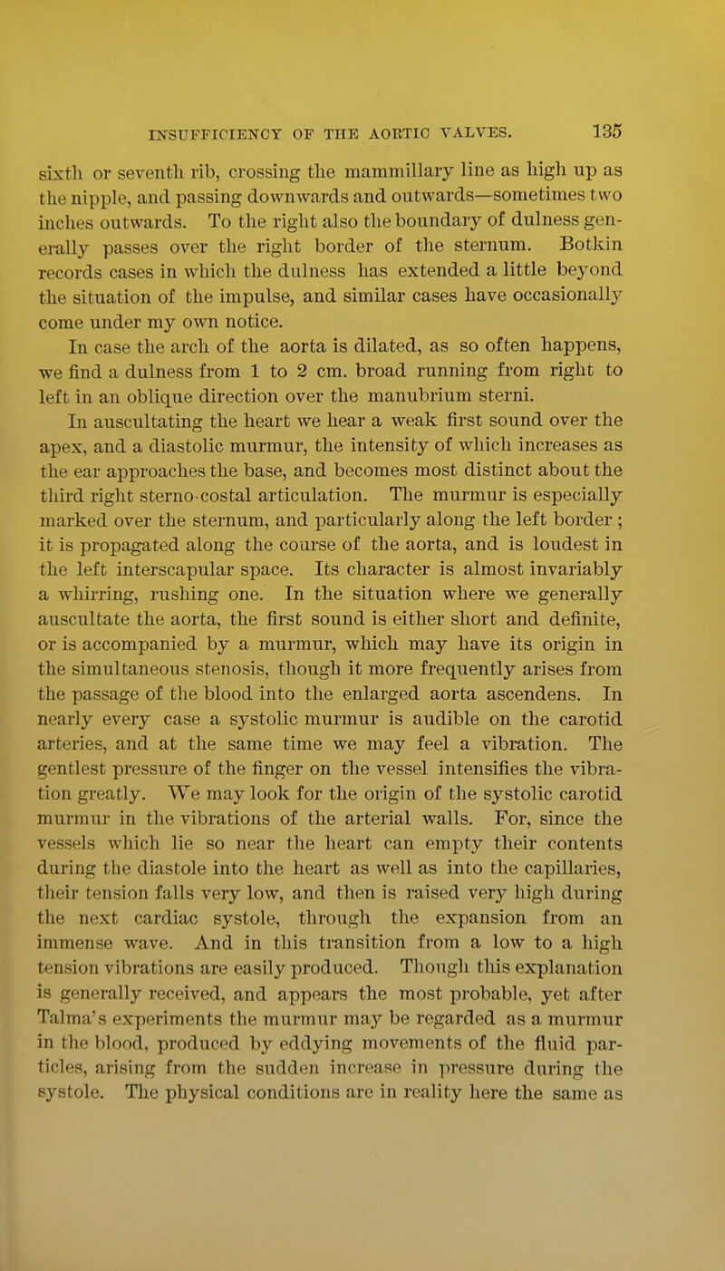 sixth or seventh rib, crossing the mammillary line as high up as the nipple, and passing downwards and outwards—sometimes two inches outwards. To the right also the boundary of dulness gen- erally passes over the right border of the sternum. Botkin records cases in which the dulness has extended a little beyond the situation of the impulse, and similar cases have occasionally come under my own notice. In case the arch of the aorta is dilated, as so often happens, we find a dulness from 1 to 2 cm. broad running from right to left in an oblique direction over the manubrium sterni. In auscultating the heart we hear a weak first sound over the apex, and a diastolic murmur, the intensity of which increases as the ear approaches the base, and becomes most distinct about the third right sterno costal articulation. The murmur is especially marked over the sternum, and particularly along the left border ; it is propagated along the coarse of the aorta, and is loudest in the left interscapular space. Its character is almost invariably a whirring, rushing one. In the situation where we generally auscultate the aorta, the first sound is either short and definite, or is accompanied by a murmur, which may have its origin in the simultaneous stenosis, though it more frequently arises from the passage of the blood into the enlarged aorta ascendens. In nearly every case a systolic murmur is audible on the carotid arteries, and at the same time we may feel a vibration. The gentlest pressure of the finger on the vessel intensifies the vibra- tion greatly. VVe may look for the origin of the systolic carotid murmur in the vibrations of the arterial walls. For, since the vessels which lie so near the heart can empty their contents during the diastole into the heart as well as into the capillaries, their tension falls very low, and then is raised very high during the next cardiac systole, through the expansion from an immense wave. And in this transition from a low to a high tension vibrations are easily produced. Though this explanation is generally received, and appears the most probable, yet after Talma's experiments the murmur may be regarded as a, murmur in the blood, produced by eddying movements of the fluid par- ticles, arising from the sudden increase in pressure during the systole. The physical conditions are in reality here the same as
