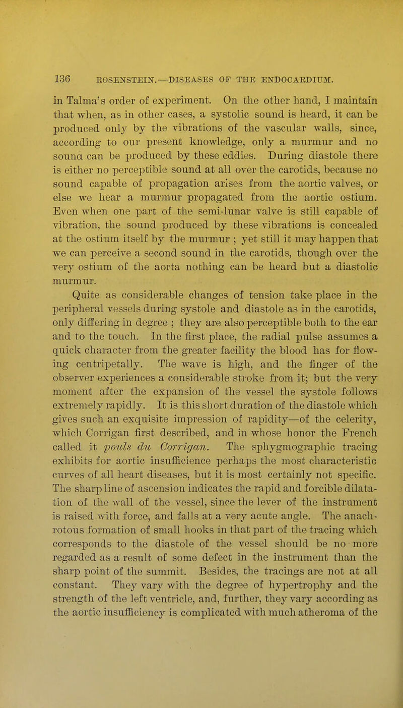 in Talma's order of experiment. On tlie other hand, I maintain that when, as in other cases, a systolic sound is heard, it can be produced only by the vibrations of the vascular walls, since, according to our present knowledge, only a murmur and no sound can be produced by these eddies. During diastole there is either no perceptible sound at all over the carotids, because no sound capable of propagation arises from the aortic valves, or else we hear a murmur propagated from the aortic ostium. Even when one part of the semi-lunar valve is still capable of vibration, the sound produced by these vibrations is concealed at the ostium itself by the murmur ; yet still it may happen that we can perceive a second sound in the carotids, though over the very ostium of the aorta nothing can be heard but a diastolic murmur. Quite as considerable changes of tension take place in the peripheral vessels during systole and diastole as in the carotids, only differing in degree ; they are also perceptible both to the ear and to the touch. In the first place, the radial pulse assumes a quick character from the greater facility the blood has for flow- ing centripetally. The wave is high, and the finger of the observer experiences a considerable stroke from it; but the very moment after the expansion of the vessel the systole follows extremely rapidly. It is this short duration of the diastole which gives such an exquisite impression of rapidity—of the celerity, which Corrigan first described, and in whose honor the French called it pouls du Corrigan. The sphygmographic tracing exhibits for aortic insufiicience perhaps the most characteristic curves of all heart diseases, but it is most certainly not specific. The sharp line of ascension indicates the rapid and forcible dilata- tion of the wall of the vessel, since the lever of the instrument is raised with force, and falls at a very acute angle. The anach- rotous formation of small hooks in that part of the tracing which corresponds to the diastole of the vessel should be no more regarded as a result of some defect in the instrument than the sharp point of the summit. Besides, the tracings are not at all constant. They vary with the degree of liypertropliy and the strength of the left ventricle, and, further, they vary according as the aortic insufficiency is complicated with much atheroma of the