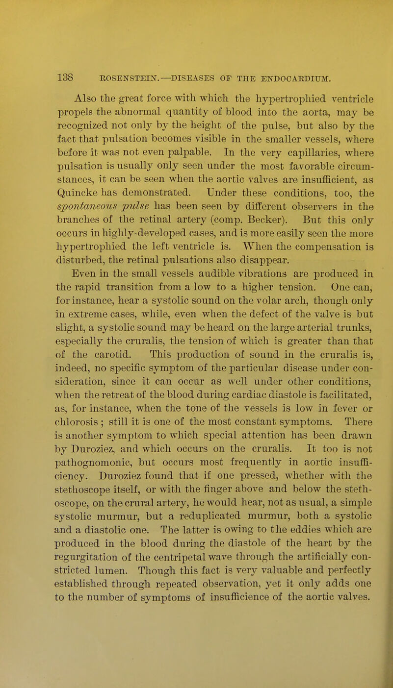 Also the great force with which the hypertrophied ventricle propels the abnormal quantity of blood into the aorta, may be recognized not only by the height of the pulse, but also by the fact that pulsation becomes visible in the smaller vessels, where before it was not even palpable. In the very capillaries, where pulsation is usually only seen under the most favorable circum- stances, it can be seen when the aortic valves are insufficient, as Quincke has demonstrated. Under these conditions, too, the spontaneous pulse has been seen by different observers in the branches of the retinal artery (comp, Becker). But this only occurs in highly-developed cases, and is more easily seen the more hypertrophied the left ventricle is. When the compensation is disturbed, the retinal pulsations also disappear. Even in the small vessels audible vibrations are produced in the rapid transition from a low to a higher tension. One can, for instance, hear a systolic sound on the volar arch, though only in extreme cases, while, even when the defect of the valve is but slight, a systolic sound may be heard on the large arterial trunks, especially the cruralis, the tension of which is greater than that of the carotid. This production of sound in the cruralis is, indeed, no specific symptom of the particular disease under con- sideration, since it can occur as well under other conditions, when the retreat of the blood during cardiac diastole is facilitated, as, for instance, when the tone of the vessels is low in fever or chlorosis ; still it is one of the most constant symptoms. There is another symptom to which special attention has been drawn by Buroziez, and which occurs on the cruralis. It too is not pathognomonic, but occurs most frequently in aortic insuffi- ciency. Duroziez found that if one pressed, whether with the stethoscope itself, or with the finger above and below the steth- oscope, on the crural artery, he would hear, not as usual, a simple systolic murmur, but a reduplicated murmur, both a systolic and a diastolic one. The latter is owing to the eddies which are produced in the blood during the diastole of the heart by the regurgitation of the centripetal wave through the artificially con- stricted lumen. Though this fact is very valuable and perfectly established through repeated observation, yet it only adds one to the number of symptoms of insufficience of the aortic valves.