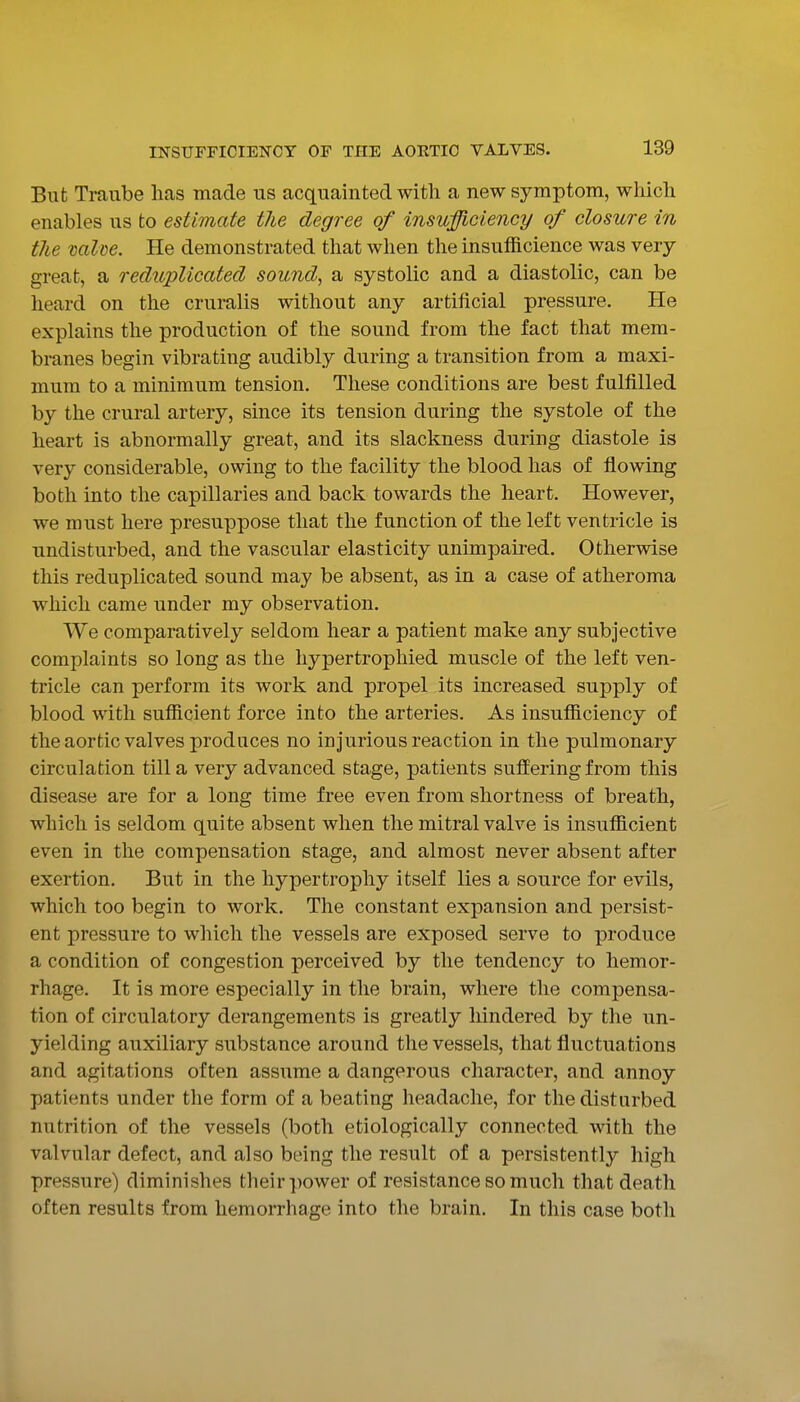 But Traiibe lias made us acquainted with a new symptom, wliich enables us to estimate the degree of insufficiency of closure in the mlve. He demonstrated that when the insufficience was very great, a reduplicated sound, a systolic and a diastolic, can be heard on the cruralis without any artificial pressure. He explains the production of the sound from the fact that mem- branes begin vibrating audibly during a transition from a maxi- mum to a minimum tension. These conditions are best fulfilled by the crural artery, since its tension during the systole of the heart is abnormally great, and its slackness during diastole is very considerable, owing to the facility the blood has of flowing both into the capillaries and back towards the heart. However, we must here presuppose that the function of the left ventricle is undisturbed, and the vascular elasticity unimpaired. Otherwise this reduplicated sound may be absent, as in a case of atheroma which came under my observation. We comparatively seldom hear a patient make any subjective complaints so long as the hypertrophied muscle of the left ven- tricle can perform its work and propel its increased supply of blood with sufficient force into the arteries. As insufficiency of the aortic valves produces no injurious reaction in the pulmonary circulation till a very advanced stage, patients suffering from this disease are for a long time free even from shortness of breath, which is seldom quite absent when the mitral valve is insufficient even in the compensation stage, and almost never absent after exertion. But in the hypertrophy itself lies a source for evils, which too begin to work. The constant expansion and persist- ent pressure to which the vessels are exposed serve to produce a condition of congestion perceived by the tendency to hemor- rhage. It is more especially in the brain, where the compensa- tion of circulatory derangements is greatly hindered by the un- yielding auxiliary substance around the vessels, that fluctuations and agitations often assume a dangerous character, and annoy patients under the form of a beating headache, for the disturbed nutrition of the vessels (both etiologically connected with the valvular defect, and also being the result of a persistently high pressure) diminishes their ])ower of resistance so much that death often results from hemorrhage into the brain. In this case both