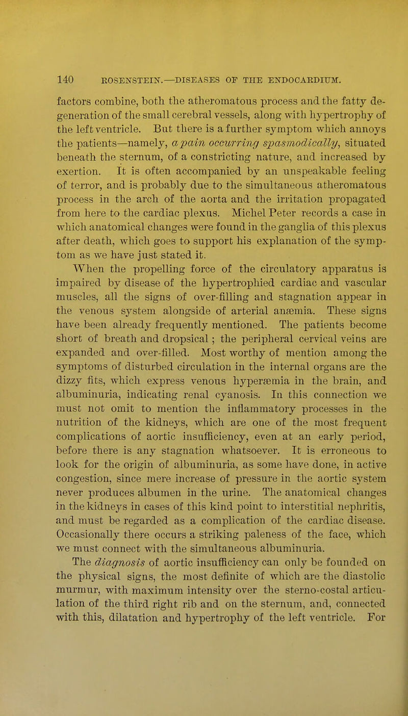 factors combine, both the atheromatous process and the fatty de- generation of the small cerebral vessels, along with hypertrophy of the left ventricle. But there is a further symptom which annoys the patients—namely, a pain occurring spasmodically^ situated beneath the sternum, of a constricting nature, and increased by exertion. It is often accompanied by an unspeakable feeling of terror, and is probably due to the simultaneous atheromatous process in the arch of the aorta and the irritation propagated from here to the cardiac plexus. Michel Peter records a case in which anatomical changes were found in the ganglia of this plexus after death, which goes to support his explanation of the symp- tom as we have just stated it. When the propelling force of the circulatory apparatus is impaired by disease of the hypertrophied cardiac and vascular muscles, all the signs of over-filling and stagnation appear in the venous system alongside of arterial ansemia. These signs have been already frequently mentioned. The patients become short of breath and dropsical ; the peripheral cervical veins are expanded and over-filled. Most worthy of mention among the symptoms of disturbed cumulation in the internal organs are the dizzy fits, which express venous liypersemia in the brain, and albuminuria, indicating renal cyanosis. In this connection we must not omit to mention the inflammatory processes in the nutrition of the kidneys, which are one of the most frequent complications of aortic insufficiency, even at an early period, before there is any stagnation whatsoever. It is erroneous to look for the origin of albuminuria, as some have done, in active congestion, since mere increase of pressure in the aortic sj'-stem never produces albumen in the urine. The anatomical changes in the kidneys in cases of this kind point to interstitial nephritis, and must be regarded as a complication of the cardiac disease. Occasionally there occurs a striking paleness of the face, which we must connect with the simultaneous albuminuria. The diagnosis of aortic insufficiency can only be founded on the physical signs, the most definite of which are the diastolic murmur, with maximum intensity over the sterno-costal articu- lation of the third right rib and on the sternum, and, connected with this, dilatation and hypertrophy of the left ventricle. For