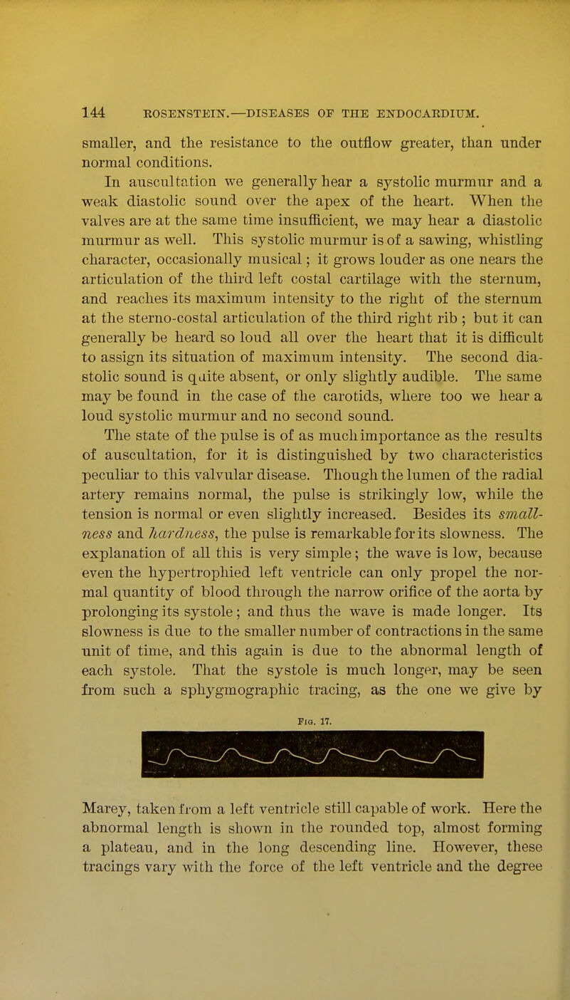 smaller, and the resistance to the outflow greater, than under normal conditions. In auscultation we generally hear a systolic murmur and a weak diastolic sound over the apex of the heart. When the valves are at the same time insufficient, we may hear a diastolic murmur as well. This systolic murmur is of a sawing, whistling character, occasionally musical; it grows louder as one nears the articulation of the third left costal cartilage with the sternum, and reaches its maximum intensity to the right of the sternum at the sterno-costal articulation of the third right rib ; but it can generally be heard so loud all over the heart that it is difficult to assign its situation of maximum intensity. The second dia- stolic sound is qaite absent, or only slightly audible. The same may be found in the case of the carotids, where too we hear a loud systolic murmur and no second sound. The state of the pulse is of as much importance as the results of auscultation, for it is distinguished by two characteristics peculiar to this valvular disease. Though the lumen of the radial artery remains normal, the pulse is strikingly low, while the tension is normal or even slightly increased. Besides its small- ness and liardness, the pulse is remarkable for its slowness. The explanation of all this is very simple; the wave is low, because even the hypertropliied left ventricle can only propel the nor- mal quantity of blood through the narrow orifice of the aorta by prolonging its systole ; and thus the wave is made longer. Its slowness is due to the smaller number of contractions in the same unit of time, and this again is due to the abnormal length of each systole. That the systole is much longer, may be seen from such a sphygmographic tracing, as the one we give by Fio. 17. Marey, taken from a left ventricle still capable of work. Here the abnormal length is shown in the rounded top, almost forming a plateau, and in the long descending line. However, these tracings vary with the force of the left ventricle and the degree