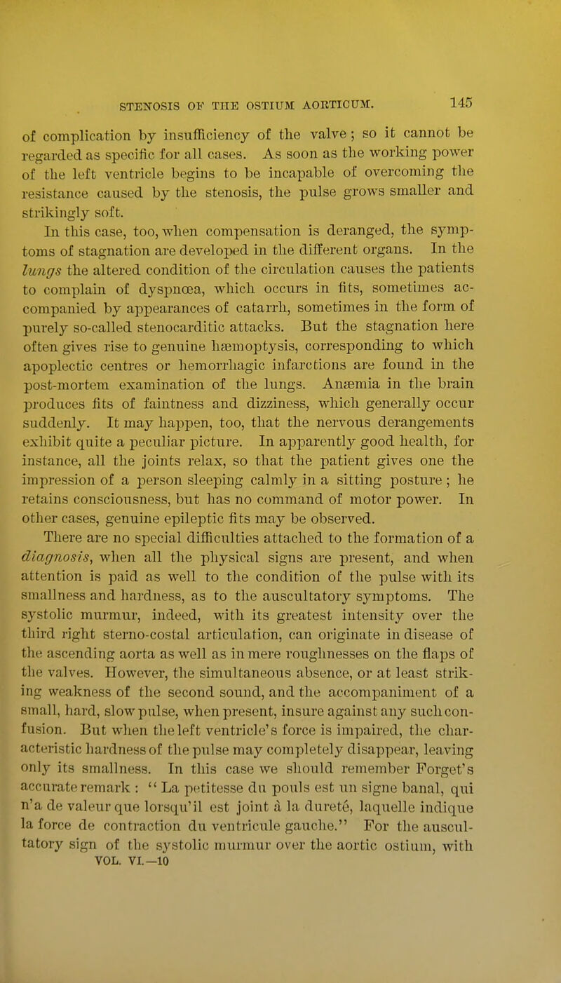 of complication by insufficiency of the valve; so it cannot be regarded as specific for all cases. As soon as the woi-king power of the left ventricle begins to be incapable of overcoming the resistance caused by the stenosis, the pulse grows smaller and strikingly soft. In this case, too, when compensation is deranged, the symp- toms of stagnation are developed in the different organs. In the lungs the altered condition of the circulation causes the patients to complain of dyspnoea, which occurs in fits, sometimes ac- companied by appearances of catarrh, sometimes in the form of purely so-called stenocarditic attacks. But the stagnation here often gives rise to genuine lia3mopt3^sis, corresponding to which apoplectic centres or hemorrhagic infarctions are found in the post-mortem examination of tlie lungs. Anjemia in the brain produces fits of faintness and dizziness, which generally occur suddenly. It may happen, too, that the nervous derangements exhibit quite a peculiar picture. In apparently good health, for instance, all the joints relax, so that the patient gives one the impression of a person sleeping calmly in a sitting posture ; he retains consciousness, but has no command of motor power. In other cases, genuine epileptic fits may be observed. There are no special difficulties attached to the formation of a diagnosis, when all the physical signs are present, and when attention is paid as well to the condition of the pulse with its smallness and hardness, as to the auscultatory symptoms. The systolic murmur, indeed, with its greatest intensity over the third right sterno-costal articulation, can originate in disease of the ascending aorta as well as in mere roughnesses on the flaps of the valves. However, the simultaneous absence, or at least strik- ing weakness of the second sound, and the accompaniment of a small, hard, slow pulse, when present, insure against any such con- fusion. But when the left ventricle's force is impaired, the char- acteristic hardness of the pulse may completely disappear, leaving only its smallness. In this case we should remember Forget's accurate remark : La petitesse du pouls est un signe banal, qui n'a de valeur que lorsqu'il est joint a la durete, laquelle indique la force de contraction du ventricule gauche. For the auscul- tatory sign of tbe systolic murmur over the aortic ostium, with VOL. VI.—10