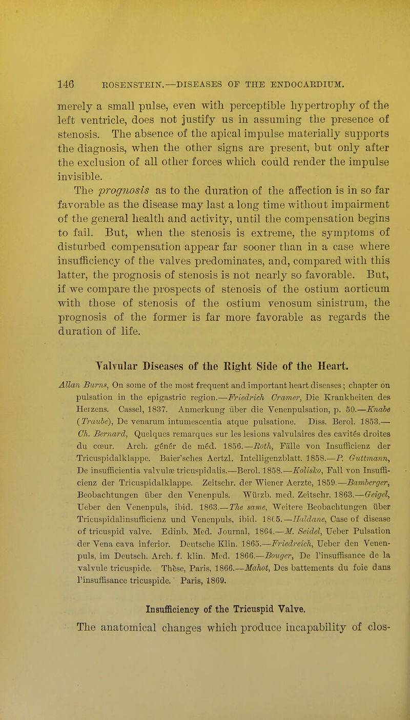 merely a small pulse, even with perceptible hypertrophy of the left ventricle, does not justify us in assuming the presence of stenosis. The absence of the apical impulse materially supports the diagnosis, when the other signs are present, but only after the exclusion of all other forces which could render the impulse invisible. The prognosis as to the duration of the affection is in so far favorable as the disease may last a long time without impairment of the general health and activity, until the compensation begins to fail. But, when the stenosis is extreme, the symptoms of disturbed compensation appear far sooner than in a case where insufficiency of the valves predominates, and, compared with this latter, the prognosis of stenosis is not nearly so favorable. But, if we compare the prospects of stenosis of the ostium aorticum with those of stenosis of the ostium venosum sinistrum, the prognosis of the former is far more favorable as regards the duration of life. Talvular Diseases of the Right Side of the Heai*t. Allan Burns, On some of the most frequent and important heart diseases; chapter on pulsation in the epigastric region.—Friedrich Crame); Die Krankheiten des Herzens. Cassel, 1837. Anmerkung uber die Venenpulsation, p. 50.—Knahe (!ZVaz(6e), De venarum intumescentia atque pulsatione. Diss. Berol. 1853.— Gh. Bernard, Quelques reniarques sur les lesions valvulaires des cavitfis droites du coeur. Arch. ggnGr de m6d. 1856.—Both, Falle von Insufficienz der Tricuspidallclappe. Baier'sches Aertzl. Intelligenzblatt. 1858.—P. Giittmann, De insufRcientia valvulse tricuspidalis.—Berol. 1858.—Kolisho, Fall von InsufB- cienz der Tricuspidalklappe. Zeitschr. der Wiener Aerzte, 1859.—Bamberger, Beobachtungen iiber den Venenpuls. Wiiizb. mod. Zeitschr. 1863.—Geigel, Ueber den Venenpuls, ibid. 1863.—The same, Weitcre Beobachtungen iiber Tricuspidalinsufficienz und Venenpuls, ibid. 18(5.—IFaldane, Case of disease of tricuspid valve. Edinb. Med. Journal, 18G4.—M. Seidel, Ueber Pulsation der Vena cava infeiior. Deutsche Klin. 1865.—Friedreich, Ueber den Venen- puls, im Deutsch. Arch. f. klin. Med. ISdG.—Bouger, De TinsufBsance de la Talvule tricuspide. Thfese, Paris, 1866.—Mahot, Des battemcnts du foie dans rinsuffisance tricuspide. Paris, 1869. Insufficiency of the Tricuspid Valve. The anatomical changes which produce incapability of clos-