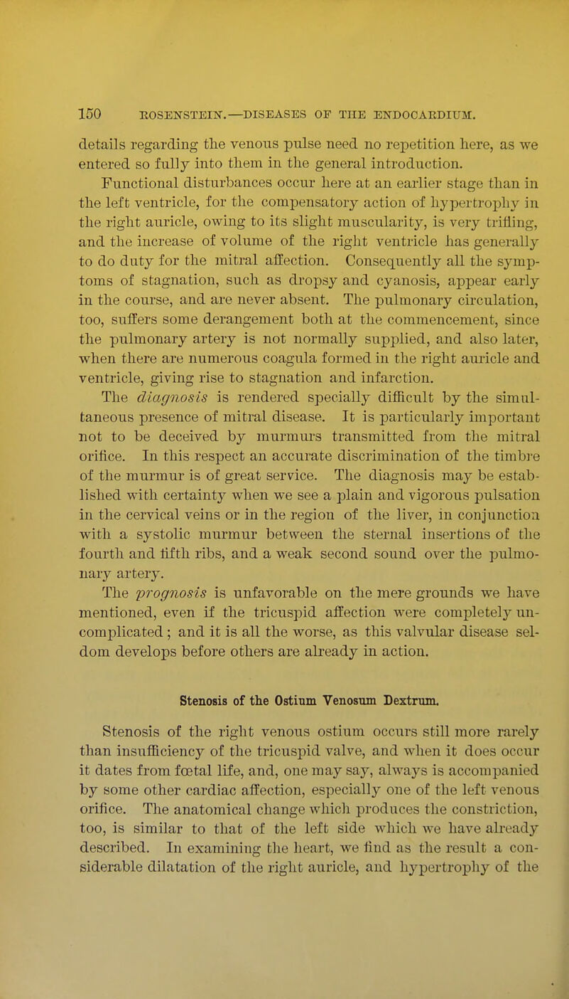 details regarding the venous pulse need no reiDetition here, as we entered so fully into them in the general introduction. Functional disturbances occur here at an earlier stage than in the left ventricle, for the compensatory action of hypertrophy in the right auricle, owing to its slight muscularity, is very trifling, and the increase of volume of the right ventricle has generally to do duty for the mitral affection. Consequently all the sjanp- toms of stagnation, such as dropsy and cyanosis, appear early in the course, and are never absent. The pulmonary cii'culation, too, sulfers some derangement both at the commencement, since the pulmonary artery is not normally supplied, and also later, when there are numerous coagula formed in the right auricle and ventricle, giving rise to stagnation and infarction. The diagnosis is rendered specially difficult by the simul- taneous presence of mitral disease. It is particularly important not to be deceived by murmurs transmitted from the mitral orifice. In this respect an accurate discrimination of the timbre of the murmur is of great service. The diagnosis maj^ be estab- lished with certainty when we see a plain and vigorous pulsation in the cervical veins or in the region of the liver, in conjunction with a systolic murmur between the sternal insertions of the fourth and fifth ribs, and a weak second sound over the pulmo- nary artery. The prognosis is unfavorable on the mere grounds we have mentioned, even if the tricuspid affection were completel}^ un- complicated ; and it is all the worse, as this valvular disease sel- dom develops before others are already in action. Stenosis of the Ostium Venostun Dextrum. Stenosis of the right venous ostium occurs still more rarely than insufficiency of the tricuspid valve, and when it does occur it dates from foetal life, and, one may say, always is accompanied by some other cardiac affection, especially one of the left venous orifice. The anatomical change which produces the constriction, too, is similar to that of the left side which we have already described. In examining the heart, we find as the result a con- siderable dilatation of the right auricle, and hypertrophy of the