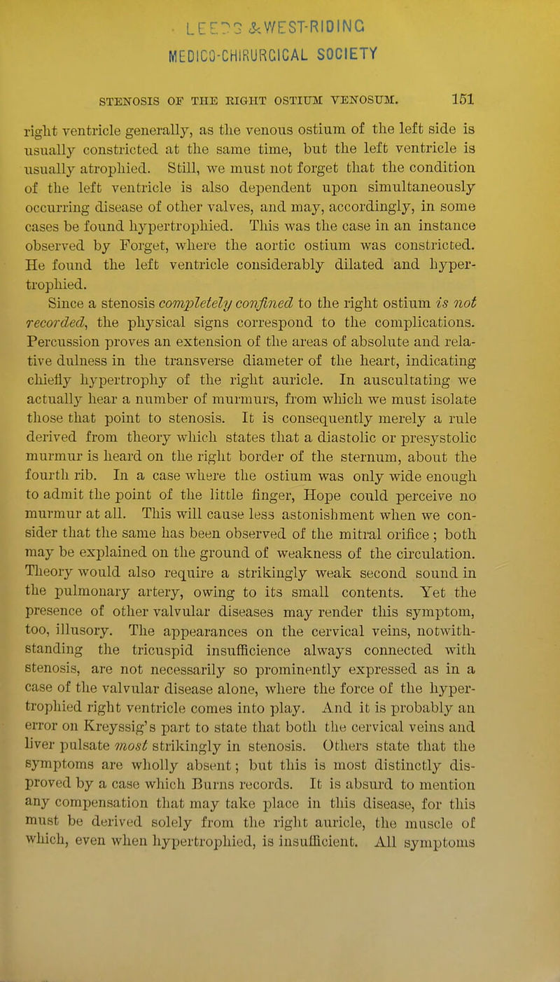 • LeE?G cS^WEST-RIDING MEDICO-CHIRURCICAL SOCIETY STENOSIS OF THE EIGHT OSTIUM VENOSUM. 151 riglit ventricle generall}^, as tlie venous ostium of the left side is usually constricted at the same time, but the left ventricle is usually atrophied. Still, we must not forget that the condition of the left ventricle is also dependent upon simultaneously occurring disease of other valves, and may, accordingly, in some cases be found liypertrophied. This was the case in an instance observed by Forget, where the aortic ostium was constricted. He found the left ventricle considerably dilated and hyper- trophied. Since a stenosis completely confined to the riglit ostium is not recorded, the physical signs correspond to the complications. Percussion proves an extension of the areas of absolute and rela- tive dulness in the transverse diameter of the heart, indicating chiefly hypertrophy of the right auricle. In auscultating we actually hear a number of murmurs, from which we must isolate those that point to stenosis. It is consequently merely a rule derived from theory which states that a diastolic or presystolic murmur is heard on the riglit border of the sternum, about the fourth rib. In a case where the ostium was only wide enough to admit the point of the little finger, Hope could perceive no murmur at all. This will cause less astonishment when we con- sider that the same has been observed of the mitral orifice ; both may be explained on the ground of weakness of the circulation. Theory would also require a strikingly weak second sound in the pulmonary artery, owing to its small contents. Yet the presence of other valvular diseases may render this symptom, too, illusory. The appearances on the cervical veins, notwith- standing the tricuspid insufficience always connected with stenosis, are not necessarily so prominently expressed as in a case of the valvular disease alone, where the force of the liyper- trophied right ventricle comes into play. And it is probably an error on Kreyssig's part to state that both the cervical veins and liver pulsate most strikingly in stenosis. Others state that the symptoms are wholly absent; but this is most distinctly dis- proved by a case which Burns records. It is absurd to mention any compensation that may take place in tliis disease, for this must be derived solely from the right auricle, the muscle of which, even when liypertrophied, is insufficient. All symptoms