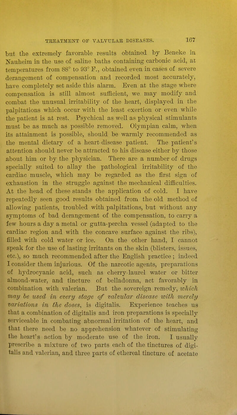 but the extremely favorable results obtained by Beneke in Naulieim in the use of saline baths containing carbonic acid, at temperatures from 88° to 93° F., obtained even in cases of severe derangement of compensation and recorded most accurately, have completely set aside this alarm. Even at the stage where compensation is still almost sufficient, we may modify and combat the unusual irritability of the heart, displayed in the palpitations which occur with the least exertion or even while the patient is at rest. Psychical as well as physical stimulants must be as much as possible removed. Olympian calm, when its attainment is possible, should be warmly recommended as the mental dietary of a heart-disease patient. The patient's attention should never be attracted to his disease either by those about him or by the physician. There are a number of drugs specially suited to allay the pathological irritability of the cardiac muscle, wliich may be regarded as the first sign of exhaustion in the struggle against the mechanical difficulties. At the head of these stands the application of cold. I have repeatedly seen good results obtained from the old method of allowing patients, troubled with palpitations, but without any symptoms of bad derangement of the compensation, to carry a few hours a day a metal or gutta-percha vessel (adapted to the cardiac region and with the concave surface against the ribs), filled with cold water or ice. On the other hand, I cannot speak for the use of lasting imtants on the skin (blisters, issues, etc.), so much recommended after the English practice ; indeed I consider them injurious. Of the narcotic agents, preparations of hydrocyanic acid, such as cherry-laurel water or bitter almond-water, and tincture of belladonna, act favorably in combination with valerian. But the sovereign remedy, wliich may he used in every stage of valvular disease with merely variations in the doses, is digitalis. Experience teaches us that a combination of digitalis and iron preparations is specially seiTiceable in combating abnormal irritation of the heart, and that there need be no apprehension whatever of stimulating the heart's action by moderate use of the iron. I usually prescribe a mixture of two parts each of the tinctures of digi- talis and valo ian, and three parts of ethereal tincture of acetate
