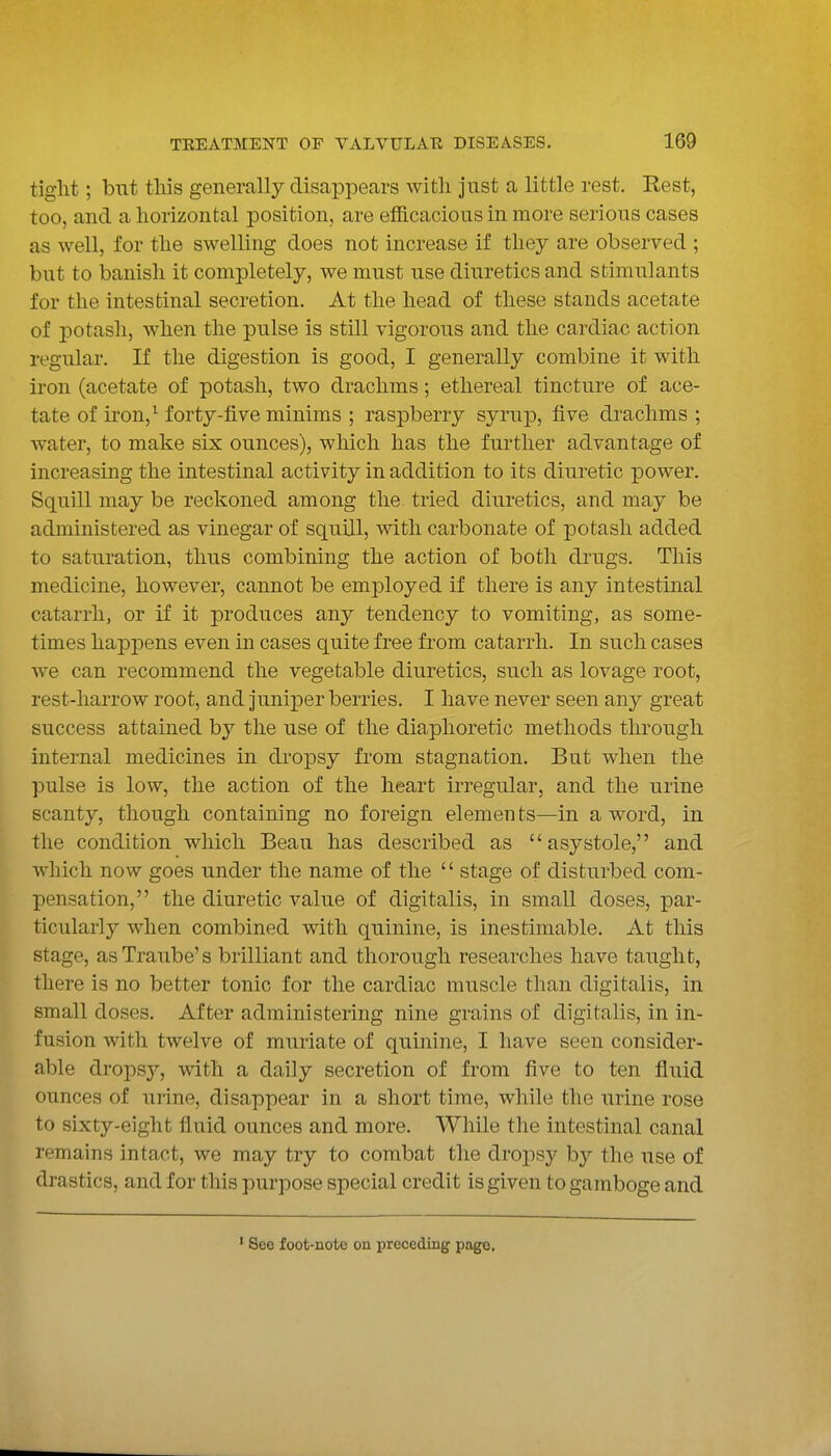 tight; but tliis generally disappears with just a little rest. Rest, too, and a horizontal position, are efficacious in more serious cases as well, for the swelling does not increase if they are observed ; but to banish it completely, we must use diuretics and stimulants for the intestinal secretion. At the head of these stands acetate of potash, when the pulse is still vigorous and the cardiac action regular. If the digestion is good, I generally combine it with iron (acetate of potash, two drachms; ethereal tincture of ace- tate of iron,^ forty-five minims | raspberry syrup, five drachms 5 water, to make six ounces), which has the further advantage of increasing the intestinal activity in addition to its diuretic power. Squill may be reckoned among the tried diuretics, and may be administered as vinegar of squill, with carbonate of potash added to saturation, thus combining the action of both drugs. This medicine, however, cannot be employed if there is any intestinal catarrh, or if it produces any tendency to vomiting, as some- times happens even in cases quite free from catarrh. In such cases we can recommend the vegetable diuretics, such as lovage root, rest-harrow root, and juniper berries. I have never seen any great success attained by the use of the diaphoretic methods through internal medicines in dropsy from stagnation. But when the pulse is low, the action of the heart irregular, and the urine scanty, though containing no foreign elements—in a word, in the condition which Beau has described as asystole, and which now goes under the name of the  stage of disturbed com- pensation, the diuretic value of digitalis, in small doses, par- ticularly when combined with quinine, is inestimable. At this stage, asTraube's brilliant and thorough researches have taught, there is no better tonic for the cardiac muscle than digitalis, in small doses. After administering nine grains of digitalis, in in- fusion with twelve of muriate of quinine, I have seen consider- able dropsy, with a daily secretion of from five to ten fluid ounces of urine, disappear in a short time, while the urine rose to sixty-eight fluid ounces and more. While the intestinal canal remains intact, we may try to combat the droj)sy by the use of drastics, and for this purpose special credit is given to gamboge and See foot-note on preceding page.