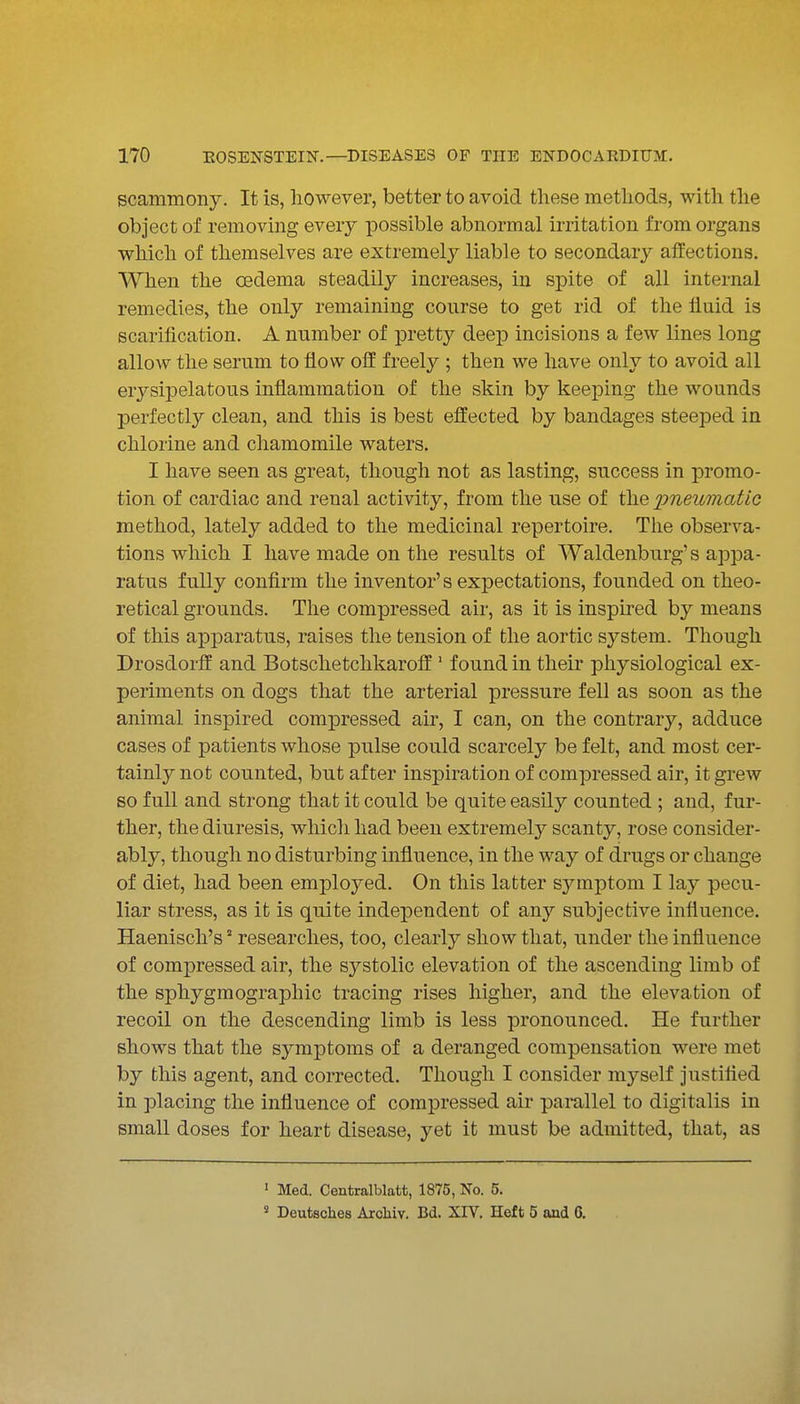 scammony. It is, however, better to avoid these methods, with the object of removing every possible abnormal irritation from organs which of themselves are extremely liable to secondaiy affections. When the oedema steadily increases, in spite of all internal remedies, the only remaining course to get rid of the fluid is scarification. A number of pretty deep incisions a few lines long allow the serum to flow off freely ; then we have only to avoid all erysipelatous inflammation of the skin by keeping the wounds perfectly clean, and this is best effected by bandages steeped in chlorine and chamomile waters. I have seen as great, though not as lasting, success in promo- tion of cardiac and renal activity, from the use of the imeumatic method, lately added to the medicinal repertoire. The observa- tions which I have made on the results of Waldenburg's appa- ratus fully confirm the inventor's expectations, founded on theo- retical grounds. The compressed air, as it is inspired by means of this apparatus, raises the tension of the aortic system. Though Drosdorff and Botschetchkaroff ' found in their physiological ex- periments on dogs that the arterial pressure fell as soon as the animal inspired compressed air, I can, on the contrary, adduce cases of patients whose pulse could scarcely be felt, and most cer- tainly not counted, but after inspiration of compressed air, it grew so full and strong that it could be quite easily counted ; and, fur- ther, the diuresis, whicli had been extremely scanty, rose consider- ably, though no disturbing influence, in the way of drugs or change of diet, had been employed. On this latter symjDtom I lay pecu- liar stress, as it is quite independent of any subjective influence. Haenisch's ° researches, too, clearly show that, under the influence of compressed air, the systolic elevation of the ascending limb of the sphygmographic tracing rises higher, and the elevation of recoil on the descending limb is less pronounced. He further shows that the symptoms of a deranged compensation were met by this agent, and corrected. Though I consider myself justified in placing the influence of compressed air parallel to digitalis in small doses for heart disease, yet it must be admitted, that, as ' Med. Centralblatt, 1875, No. 5. ' Deutsches Arcliiv. Bd. XIV. Heft 5 and 6.