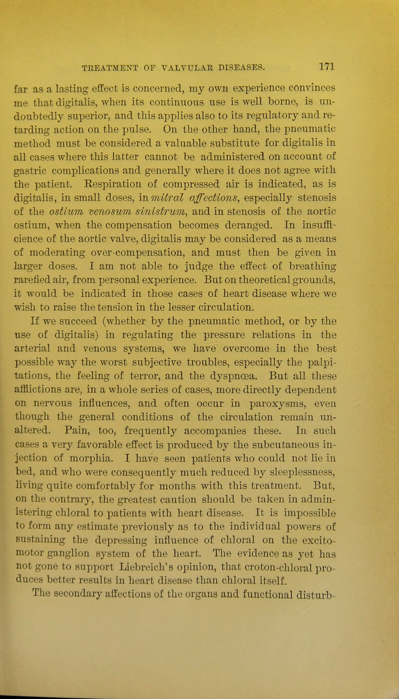 far as a lasting effect is concerned, my own experience convinces me that digitalis, when its continuous use is well borne, is un- doubtedly superior, and this applies also to its regulatory and re- tarding action on the pulse. On the other hand, the pneumatic method must be considered a valuable substitute for digitalis in all cases where this latter cannot be administered on account of gastric complications and generally where it does not agree with the patient. Respiration of compressed air is indicated, as is digitalis, in small doses, m mitral affections, especially stenosis of the ostium venosum sinistrum, and in stenosis of the aortic ostium, when the compensation becomes deranged. In insufR- cience of the aortic valve, digitalis may be considered as a means of moderating over-compensation, and must then be given in larger doses. I am not able to judge the effect of breathing rarefied air, from personal experience. But on theoretical grounds, it would be indicated in those cases of heart disease where we wish to raise the tension in the lesser circulation. If we succeed (whether by the pneumatic method, or by the use of digitalis) in regulating the pressure relations in the arterial and venous systems, we have overcome in the best possible way the worst subjective troubles, especially the palpi- tations, the feeling of terror, and the dyspnoea. But all these afflictions are, in a whole series of cases, more directly dependent on nervous influences, and often occur in paroxysms, even though the general conditions of the circulation remain un- altered. Pain, too, frequently accompanies these. In such cases a very favorable effect is produced by the subcutaneous in- jection of moi-phia. I have seen patients who could not lie in bed, and who were consequently much reduced by sleeplessness, living quite comfortably for months with this treatment. But, on the contrary, the greatest caution should be taken in admin- istering chloral to patients with heart disease. It is impossible to form any estimate previously as to the individual powers of sustaining the depressing influence of chloral on the excito- motor ganglion system of the heart. The evidence as yet has not gone to support Liebreich's opinion, that croton-cliloral pro- duces better results in heart disease than chloral itself. The secondary affections of the organs and functional disturb-