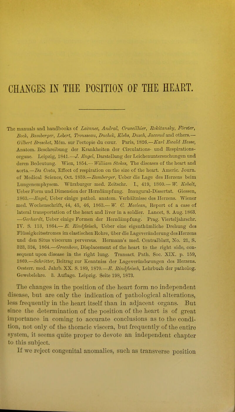The manuals and handbooks of Laennec, Andral, Gruveilhier, RoTcitansTcy, Forsier, BocTc, Baviberger, Lebert, Trousseau, DucTieh, Elebs, Dusch, Jaccoud and others.— Gilbert Brescliet, Mem. sur Tectopie du cceur. Paris, 1826.—Karl Ewalcl Basse, Anatom. Beschi-eibung der Kraukheiten der Circulations- und Respirations- organe. Leipzig, 1841.—J. Engel, Darstellung der Leichenuntersuchungen und deren Bedeutung. Wien, 1854.— William Stokes, The diseases of the heart and aorta.—Da Costa, EfEect of respiration on the size of the heart. Americ. Journ. of Medical Science, Oct. 1859.—Bamberger, Ueber die Lage des Herzens beim Lungenemphysem. Wiirzburger med. Zeitschr. I., 419, 1860.— W. Kobelt, Ueber Form und Dimension der Herzdampf ung. Inaugural-Dissertat. Giessen, 1863.—Engel, Ueber einige pathol. anatom. Verhiiltnisse des Herzens. Wiener med. Wochenschrift, 44, 45, 46, 1863.— W. G. Maclean, 'Re.i^ori of a case of lateral transportation of the heart and liver in a soldier. Lancet, 8. Aug. 1863. —Gerhardt, Ueber einige Formen der Herzdampfung. Prag. Vierteljahischr. IV. S. 113, 1864.— E. Rindjieisch, Ueber eine eigenthiimliche Drehung des Fliissigkeitsstromes im elastischen Rohre, iiber die Lageveranderung des Herzens und den Situs viscerum perversus. Hermann's med. Centralblatt, No. 21, S. 323, 324, 1864.—Greenhow, Displacement of the heart to the right side, con- sequent upon disease in the right lung. Transact. Path. Soc. XIX. p. 159, 1869.—Schrotter, Beitrag zur Kenntniss der Lageveranderungen des Herzens. Oesterr. med. Jahrb. XX. S. 189, 1870.—E. Rindjieisch, Lehrbuch der patholog. Gewebclehre. 3. Auflage. Leipzig. Seite 198, 1878. The changes in the position of the heart form no independent disease, but are only the indication of pathological alterations, less frequently in the heart itself than in adjacent organs. But since the determination of the position of the heart is of great importance in coming to accurate conclusions as to the condi- tion, not only of the thoracic viscera, but frequently of the entire system, it seems quite proper to devote an independent chapter to this subject. If we reject congenital anomalies, such as transverse position