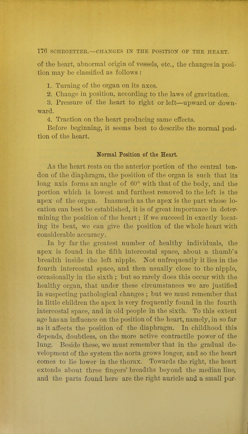 of the heart, abnormal origin of vessels, etc., the changes in posi- tion may be classified as follows : 1. Turning of the organ on its axes. 2. Change in position, accordmg to the laws of gravitation. 3. Pressure of the heart to right or left—upward or down- ward. 4. Traction on the heart producing same effects. Before beginning, it seems best to describe the normal posi- tion of the heart. Normal Position of the Heart. As the heart rests on the anterior portion of the central ten- don of the diaphragm, the position of the organ is such that its long axis forms an angle of 60° with that of the body, and the portion which is lowest and furthest removed to the left is the apex of the organ. Inasmuch as the apex is the part whose lo- cation can best be established, it is of great importance in deter- mining the position of the heart; if we succeed in exactly locat- ing its beat, we can give the position of the whole heart with considerable accuracy. In by far the greatest number of healthy individuals, the apex is found in the fifth intercostal space, about a thumb's breadth inside the left nipple. Not unfrequently it lies in the fourth intercostal space, and then usually close to the nipple, occasionally in the sixth ; but so rarely does this occur with the healthy organ, that under these circumstances we are justified in suspecting pathological changes ; but we must remember that in little children the apex is very frequently found in the fourth intercostal space, and in old people in the sixth. To this extent age has an influence on the position of the heart, namely, in so far as it affects the position of the diapliragm. In childhood this depends, doubtless, on the more active contractile power of the lung. Beside these, we must remember that in the gradual de- veloj^ment of the system the aorta grows longer, and so the heart comes to lie lower in the thorax. Towards the right, the heart extends about three fingers' breadths beyond the median line, and the parts found here are the right auricle and a small por-