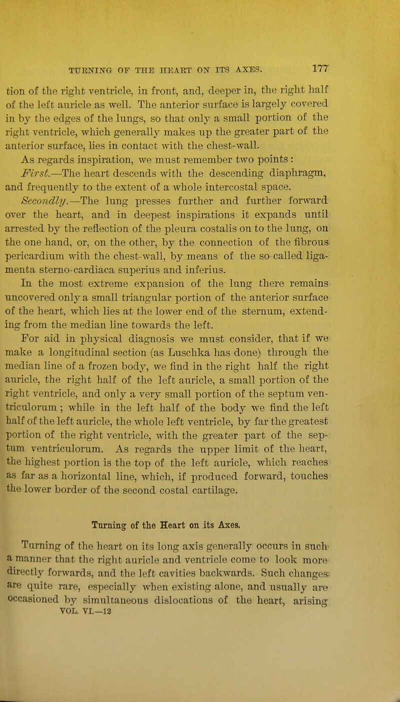 tion of the riglit ventricle, in front, and, deeper in, the right half of the left auricle as well. The anterior surface is largely covered in by the edges of the lungs, so that only a small portion of the right ventricle, which generally makes up the greater part of the anterior surface, lies in contact with the chest-wall. As regards inspiration, we must remember two points : First—The heart descends with the descending diaphragm, and frequently to the extent of a whole intercostal space. Secondly.—The lung presses further and further forward over the heart, and in deepest inspu'ations it expands until arrested by the reflection of the pleura costalis on to the lung, on the one hand, or, on the other, by the connection of the fibrous pericardium with the chest-wall, by means of the so-called liga- menta sterno-cardiaca superius and inferius. In the most extreme expansion of the lung there remains uncovered only a small triangular portion of the anterior surface of the heart, which lies at the lower end of the sternum, extend- ing from the median line towards the left. For aid in physical diagnosis we must consider, that if we make a longitudinal section (as Luschka has done) through the median line of a frozen body, we find in the right half the right auricle, the right half of the left auricle, a small portion of the right ventricle, and only a very small portion of the septum ven- triculorum; while in the left half of the body we find the left half of the left auricle, the whole left ventricle, by far the greatest portion of the right ventricle, with the greater part of the sep- tum ventriculorum. As regards the upper limit of the heart, the highest portion is the top of the left auricle, which reaches as far as a horizontal line, which, if produced forward, touches the lower border of the second costal cartilage. Turning of the Heart on its Axes. Taming of the heart on its long axis generally occurs in sncb a manner that the right auricle and ventricle come to look more directly forwards, and the left cavities backwards. Such changes; are quite rare, especially when existing alone, and usually are occasioned by simultaneous dislocations of the heart, arising VOL. VI.—12