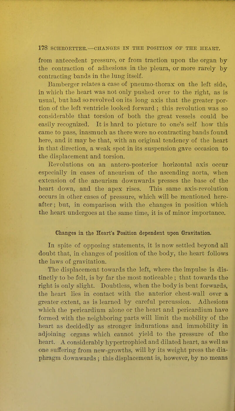 from antecedent pressure, or from traction upon the organ by the contraction of adliesions in the pleura, or more rarely by contracting bands in the lung itself. Bamberger relates a case of pneumo-thorax on the left side, in which the heart was not only pushed over to the right, as is usual, but had so revolved on its long axis that the greater por- tion of the left ventricle looked forward ; this revolution was so considerable that torsion of both the great vessels could be easily recognized. It is hard to picture to one's self how this came to pass, inasmuch as there were no contracting bands found here, and it may be that, with an original tendency of the heart in that direction, a weak spot in its suspension gave occasion to the displacement and torsion. Revolutions on an antero-posterior horizontal axis occur especially in cases of aneurism of the ascending aorta, when extension of the aneurism downwards presses the base of the heart down, and the apex rises. This same axis-revolution occurs in other cases of pressure, which will be mentioned here- after ; but, in comparison with the changes in position which the heart undergoes at the same time, it is of minor importance. Changes in the Heart's Position dependent upon Gravitation. In spite of opposing statements, it is now settled beyond all doubt that, in changes of position of the body, the heart follows the laws of gravitation. The displacement towards the left, where the impulse is dis- tinctly to be felt, is by far the most noticeable ; that towards the right is only slight. Doubtless, when the body is bent forwards, the heart lies in contact with the anterior chest-wall over a greater extent, as is learned by careful percussion. Adhesions which the pericardium alone or the heart and pericardium have formed with the neighboring parts will limit the mobility of the heart as decidedly as stronger indurations and immobility in adjoining organs whicli cannot yield to the pressure of the heart. A considerably hypertrophied and dilated heart, as well as one suffering from new-growths, will by its weight press the dia- phragm downwards ; this displacement is, however, by no means