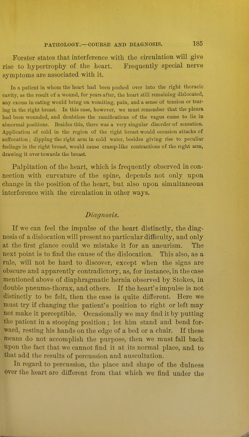 Forster states that interference witli the cii'culation will give rise to hypertrophy of the heart. Frequently special nerve symptoms are associated with it. In a patient in whom the heart had been pushed over into the right thoracic cavity, as the result of a wound, for years after, tlie heart still remaining dislocated, any excess in eating would bring on vomiting, pain, and a sense of tension or tear- ing in the right breast. In this case, however, we must remember that the pleura had been wounded, and doubtless the ramifications of the vagus came to lie in abnormal positions. Besides this, thei'e was a very singular disorder of sensation. Application of cold in the region of the right breast would occasion attacks of suffocation; dipping the right arm in cold water, besides giving rise to peculiar feelings in the right breast, would cause cramp-like contractions of the right arm, drawing it over towards the breast. Palpitation of the heart, which is frequently observed in con- nection with curvature of the spine, depends not only upon change in the position of the heart, but also upon simultaneous interference with the circulation in other ways. Diagnosis. K we can feel the impulse of the heart distinctly, the diag- nosis of a dislocation will present no particular difficulty, and only at the first glance could we mistake it for an aneurism. The next point is to find the cause of the dislocation. This also, as a rule, will not be hard to discover, except when the signs are obscure and apparently contradictory, as, for instance, in the case mentioned above of diaphragmatic hernia observed by Stokes, in double pneumo-thorax, and others. If the heart's impulse is not distinctly to be felt, then the case is quite different. Here we must try if changing the patient's position to right or left may not make it perceptible. Occasionally we may find it by putting the patient in a stooping position ; let him stand and bend for- ward, resting his hands on the edge of a bed or a chair. If these means do not accomplish the purpose, then we must fall back upon the fact that we cannot find it at its normal place, and to that add the results of percussion and auscultation. In regard to percussion, the place and shape of the dulness over the heart are different from that which we find under the