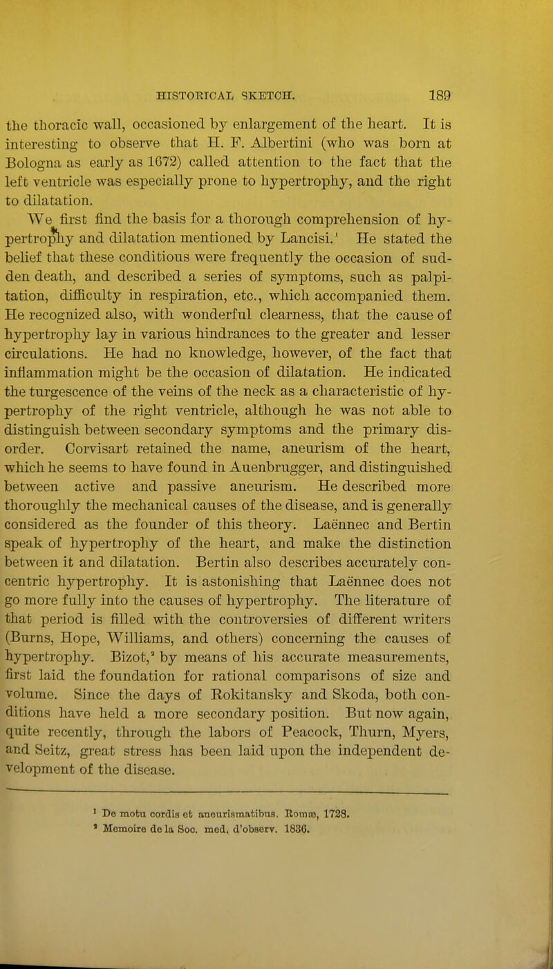 the thoracic wall, occasioned by enlargement of the heart. It is interesting to observe that H. F. Albertini (who was born at Bologna as early as 1672) called attention to the fact that the left ventricle was especially prone to hypertrophy, and the right to dilatation. We first find the basis for a thorough comprehension of hy- pertropliy and dilatation mentioned by Lancisi.' He stated the belief that these conditions were frequently the occasion of sud- den death, and described a series of symptoms, such as palpi- tation, difiiculty in respiration, etc., which accompanied them. He recognized also, with wonderful clearness, that the cause of hypertrophy lay in various hindrances to the greater and lesser circulations. He had no knowledge, however, of the fact that inflammation might be the occasion of dilatation. He indicated the turgescence of the veins of the neck as a characteristic of hy- pertrophy of the right ventricle, although he was not able to distinguish between secondary symptoms and the primary dis- order. Corvisart retained the name, aneurism of the heart, which he seems to have found in Auenbrugger, and distinguished between active and passive aneurism. He described more thoroughly the mechanical causes of the disease, and is generally considered as the founder of this theory. Laennec and Bertin speak of hypertrophy of the heart, and make the distinction between it and dilatation. Bertin also describes accuratelv con- centric hypertrophy. It is astonishing that Laennec does not go more fully into the causes of hypertrophy. The literature of that period is filled with the controversies of different writers (Burns, Hope, Williams, and others) concerning the causes of hypertrophy. Bizot, by means of his accurate measurements, first laid the foundation for rational comparisons of size and volume. Since the days of Rokitansky and Skoda, both con- ditions have held a more secondary position. But now again, quite recently, through the labors of Peacock, Thurn, Myers, and Seitz, great stress has been laid upon the independent de- velopment of the disease. De inobu cordis ot aneurismatibus. Romas, 1728. Memoire de la Soc. mod. d'observ. 1836.