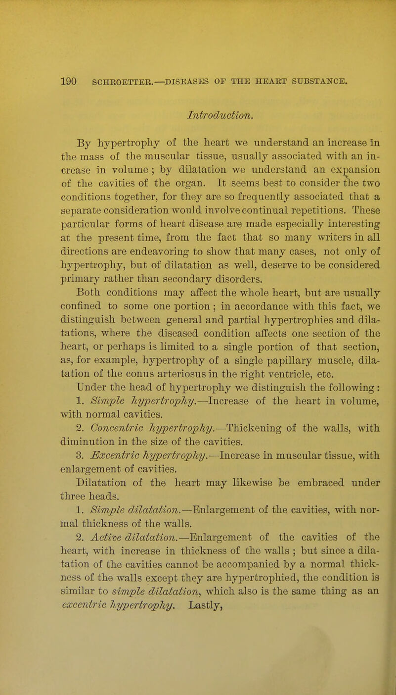 Introduction. By hypertrophy of the heart we understand an increase in the mass of the muscular tissue, usually associated with an in- crease in volume ; by dilatation we understand an exjDansion of the cavities of the organ. It seems best to consider the two conditions together, for they are so frequently associated that a separate consideration would involve continual repetitions. These particular forms of heart disease are made especially interesting at the present time, from the fact that so many writers in all directions are endeavoring to show that many cases, not only of hypertrophy, but of dilatation as well, deserve to be considered primary rather than secondary disorders. Both conditions may affect the whole heart, but are usually confined to some one portion ; in accordance with this fact, we distinguish between general and partial hypertrophies and dila- tations, where the diseased condition affects one section of the heart, or perhaps is limited to a single portion of that section, as, for example, hypertrophy of a single papillary muscle, dila- tation of the conus arteriosus in the right ventricle, etc. Under the head of hypertrophy we distinguish the following : 1. Simple hypertrophy.—Increase of the heart in volume, with normal cavities. 2. Concentric hypertrophy.—Thickening of the walls, with diminution in the size of the cavities. 3. Excentric hypertrophy.—Increase in muscular tissue, with enlargement of cavities. Dilatation of the heart may likewise be embraced under three heads. 1. Simple dilatation.—Enlargement of the cavities, with nor- mal thickness of the walls. 2. Actixie dilatation.—Enlargement of the cavities of the heart, with increase in thickness of the walls ; but since a dila- tation of the cavities cannot be accompanied by a normal thick- ness of the walls except they are hypertrophicd, the condition is similar to simple dilatation,, which also is the same thing as an excentric hypertrophy. Lastly,