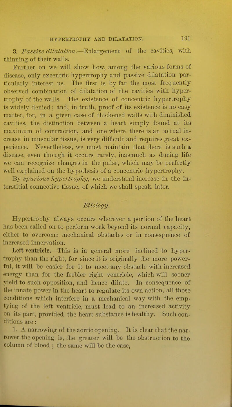 3. Passive dilaiation.—'Enlsirgement of the cavities, with thinning* of their walls. Further on we will show how, among the various forms of disease, only excentric hypertrophy and passive dilatation par- ticularly interest us. The first is by far the most frequently observed combination of dilatation of the cavities with hj^per- trophy of the walls. The existence of concentric hypertrophy is widely denied; and, in truth, proof of its existence is no easy matter, for, in a given case of thickened walls with diminished cavities, the distinction between a heart simply found at its maximum of contraction, and one where there is an actual in- crease in muscular tissue, is very dilRcult and requires great ex- perience. Nevertheless, we must maintain that there is such a disease, even though it occurs rarely, inasmuch as during life we can recognize changes in the pulse, which may be perfectly well explained on the hypothesis of a concentric hypertrophy. By spurio2(,s 7iypertrop7iy, we understand increase in the in- terstitial connective tissue, of which we shall speak later. Etiology. Hypertrophy always occurs wherever a portion of the heart has been called on to perform work beyond its normal capacity, either to overcome mechanical obstacles or in consequence of increased innervation. Left ventricle.—This is in general more inclined to hyper- trophy than the right, for since it is originally the more power- ful, it will be easier for it to meet any obstacle with increased energy than for the feebler right ventricle, which will sooner yield to such opposition, and hence dilate. In consequence of the innate power in the lieart to regulate its own action, all those conditions which interfere in a mechanical way with the emp- tying of the left ventricle, must lead to an increased activity on its part, provided the heart substance is healthy. Such con- ditions are: 1. A narrowing of the aortic opening. It is clear that the nar- rower the opening is, the greater will be the obstruction to the column of blood ; the same will be the case,