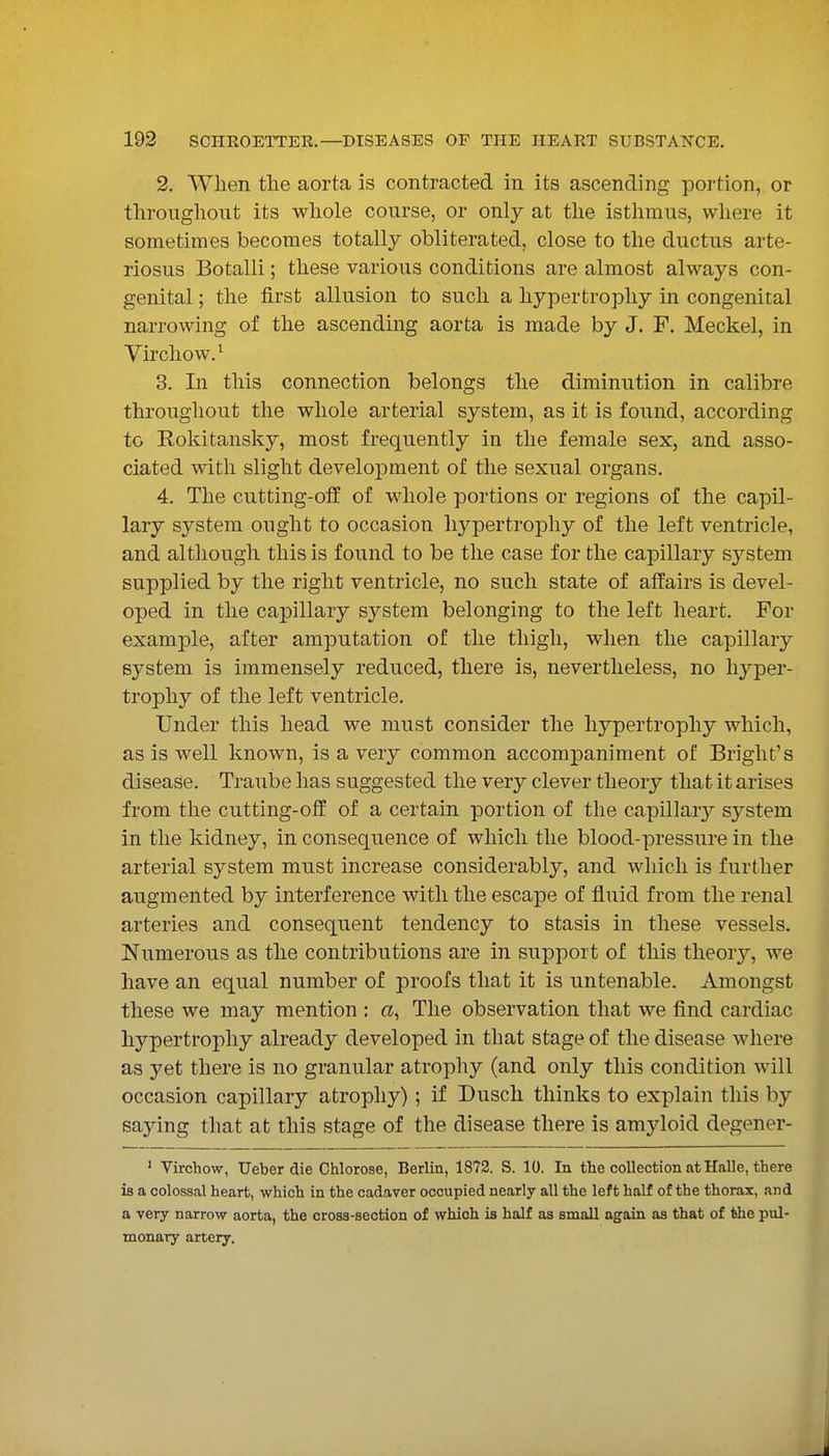 2. Wlien the aorta is contracted in its ascending portion, or throughout its whole course, or only at the isthmus, where it sometimes becomes totally obliterated, close to the ductus arte- riosus Botalli; these various conditions are almost always con- genital ; the first allusion to such a hypertrophy in congenital narrowing of the ascending aorta is made by J. F. Meckel, in Virchow.^ 3. In this connection belongs the diminution in calibre throughout the whole arterial system, as it is found, according to Rokitansky, most frequently in the female sex, and asso- ciated with slight development of the sexual organs. 4. The cutting-off of whole portions or regions of the capil- lary system ought to occasion hypertrophy of the left ventricle, and although this is found to be the case for the capillary system supplied by the right ventricle, no such state of affairs is devel- oped in the capillary system belonging to the left heart. For example, after amputation of the thigh, when the capillary system is immensely reduced, there is, nevertheless, no hyper- trophy of the left ventricle. Under this head we must consider the hypertrophy which, as is well known, is a very common accompaniment of Bright's disease. Traube has suggested the very clever theory that it arises from the cutting-off of a certain portion of the capillar}'- system in the kidney, in consequence of which the blood-pressure in the arterial system must increase considerably, and which is further augmented by interference with the escape of fluid from the renal arteries and consequent tendency to stasis in these vessels. Numerous as the contributions are in support of this theory, we have an equal number of proofs that it is untenable. Amongst these we may mention : a, The observation that we find cardiac hypertrophy already developed in that stage of the disease where as yet there is no granular atrophy (and only this condition will occasion capillary atrophy); if Dusch thinks to explain this by saying that at this stage of the disease there is amyloid degener- ' Virchow, Ueber die Chlorose, Berlin, 1872. S. 10. In the collection at Halle, there is a colossal heart, which in the cadaver occupied nearly all the left half of the thorax, and a very narrow aorta, the cross-section of which is half as small again as that of the pul- monary artery.