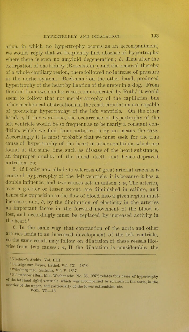 ation, in wliicli no liypertropliy occurs as an accompaniment, we would reply that we frequently find absence of hypertrophy where there is even no amyloid degeneration ; &, That after the extirpation of one kidney (Rosensteinand the removal thereby of a whole capillary region, there followed no increase of pressure in the aortic system. Beckman,^ on the other hand, produced hypertrophy of the heart by ligation of the ureter in a dog. From this and from two similar cases, communicated by E-otli,^ it would seem to follow that not merely atrophy of the capillaries, but other mechanical obstructions in the renal circulation are capable of producing hypertrophy of the left ventricle. On the other hand, c, if this were true, the occurrence of hypertrophy of the left ventricle would be so frequent as to be nearly a constant con- dition, which we find from statistics is by no means the case. Accordingly it is most probable that we must seek for the true cause of hypertrophy of the heart in other conditions which are found at the same time, such as disease of the heart substance, an improper quality of the blood itself, and hence depraved nutrition, etc. 5. If I only now allude to sclerosis of great arterial tracts as a cause of hypertrophy of the left ventricle, it is because it has a double influence, and two causes act in unison : «, The arteries, over a greater or lesser extent, are diminished in calibre, and hence the opposition to the flow of blood into a given region must increase ; and, h, by the diminution of elasticity in the arteries an important factor in the forward movement of the blood is lost, and accordingly must be replaced by increased activity in the heart.'* 0. In the same way that contraction of the aorta and other arteries leads to an increased development of the left ventricle, so the same result may follow on dilatation of these vessels like- wise from two causes: a, If the dilatation is considerable, the ' Virchow's Archiv. Vol. LIII. Beitrage zur. Exper. Pathol. Vol. IX. 1858. ' Wiirzburg med. Zeifcschr. Vol. V. 1807. ^ Polotebnow (Berl. klin. Wochenschr. No. 35, 18G7) relates four cases of hypertrophy of the left (and right) ventricle, which was accompanied by sclerosis in the aorta, in the arteries of the upper, and particulariy of the lower extremities, etc. VOL. VL—13