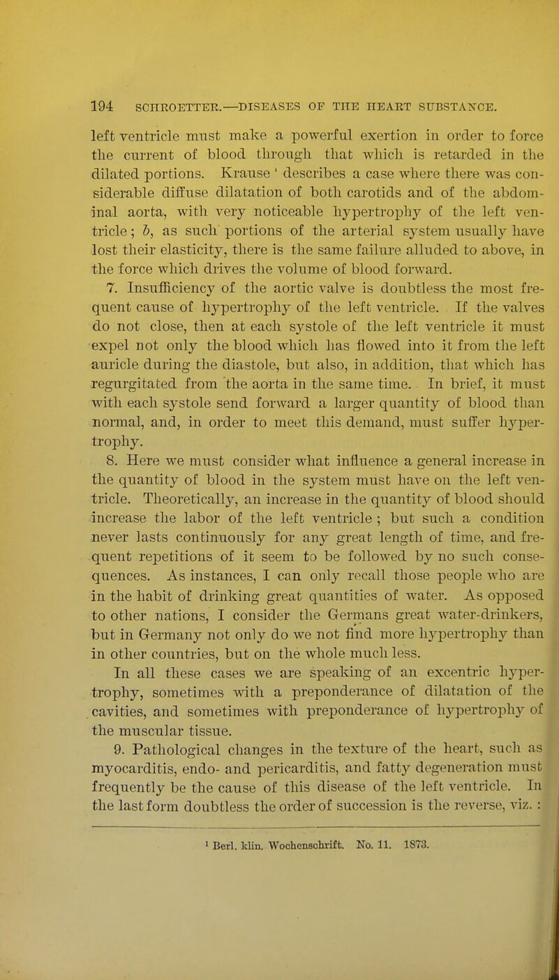 left ventricle must make a powerful exertion in order to force the current of blood through that which is retarded in tlie dilated portions. Krause ' describes a case where there was con- siderable diffuse dilatation of both carotids and of the abdom- inal aorta, witli very noticeable hypertrophy of the left ven- tricle ; 1), as such' portions of the arterial system usually have lost their elasticity, there is the same failure alluded to above, in the force which drives the volume of blood forward. 7. Insufficiency of the aortic valve is doubtless the most fre- quent cause of hypertrophy of the left ventricle. If the valves do not close, then at each systole of the left ventricle it must expel not only the blood which has flowed into it from the left auricle during the diastole, but also, in addition, that which has regurgitated from the aorta in the same time. In brief, it must with each systole send forward a larger quantity of blood than normal, and, in order to meet this demand, must suffer hyper- trophy. 8. Here we must consider what influence a general increase in the quantity of blood in the system must have on the left ven- tricle. Theoretically, an increase in the quantity of blood should increase the labor of the left ventricle ; but such a condition never lasts continuously for any great length of time, and fre- quent re|)etitions of it seem to be followed by no such conse- quences. As instances, I can only recall those people who are in the habit of drinking great quantities of water. As opposed to other nations, I consider the Germans great water-drinkers, but in Germany not only do we not find more hypertrophy than in other countries, but on the whole much less. In all these cases we are speaking of an excentric hyper- trophy, sometimes with a preponderance of dilatation of the cavities, and sometimes with preponderance of hypertrophy of the muscular tissue. 9. Pathological changes in the texture of the heart, such as myocarditis, endo- and pericarditis, and fattj^ degeneration must frequently be the cause of this disease of the left ventricle. In the last form doubtless the order of succession is the reverse, viz. : 1 Berl. Idin. Wochenschrift. No. 11. 1873.