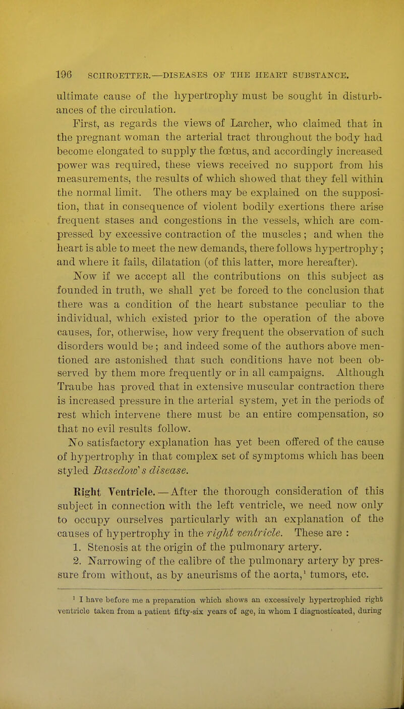 ultimate cause of the hypertrophy must be sought in disturb- ances of the circulation. Fii'st, as regards the views of Larcher, who claimed that in the pregnant woman the arterial tract throughout the body had become elongated to supply the foetus, and accordingly increased power was required, these views received no support from his measurements, the results of which showed that they fell within the normal limit. The others may be explained on the supposi- tion, that in consequence of violent bodily exertions there arise frequent stases and congestions in the vessels, which are com- pressed by excessive contraction of the muscles ; and when the heart is able to meet the new demands, there follows hypertrophy; and where it fails, dilatation (of this latter, more hereafter). Now if we accept all the contributions on this subject as founded in truth, we shall yet be forced to the conclusion that there was a condition of the heart substance peculiar to the individual, which existed prior to the operation of the above causes, for, otherwise, how very frequent the observation of such disorders would be; and indeed some of the authors above men- tioned are astonished that such conditions have not been ob- served by them more frequently or in all campaigns. Although Traube has proved that in extensive muscular contraction there is increased pressure in the arterial system, yet in the periods of rest which intervene there must be an entire compensation, so that no evil results follow. No satisfactory explanation has yet been offered of the cause of hypertrophy in that complex set of symptoms which has been styled Basedoio's disease. Right Ventricle.—After the thorough consideration of this subject in connection with the left ventricle, we need now only to occupy ourselves particularly with an explanation of the causes of hypertrophy in the riglit ventricle. These are : 1. Stenosis at the origin of the pulmonary artery. 2. Narrowing of the calibre of the pulmonary artery by pres- sure from without, as by aneurisms of the aorta, tumors, etc. ' I have before me a preparation which shows an excessively hypertrophied right ventricle taken from u patient fifty-six years of age, in whom I diagnosticated, during