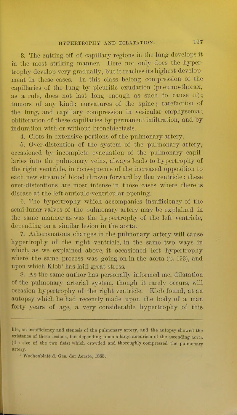 3. The ciitting-off of capillary regions in the lung develops it in the most striking manner. Here not only does the hyper- trophy develop very gradually, but it reaches its highest develop- ment in these cases. In this class belong compression of the capillaries of the lung by pleuritic exudation (pneumo-thorax, as a rule, does not last long enough as such to cause it); tumors of any kind; curvatures of the spine ; rarefaction of the lung, and capillary compression in vesicular emphysema; obliteration of these capillaries by permanent infiltration, and by induration with or without bronchiectasis. 4. Clots in extensive portions of the pulmonary artery. 5. Over-distention of the system of the pulmonary artery, occasioned by incomplete evacuation of the piilmonary capil- laries into the pulmonary veins, always leads to hypertrophy of the right ventricle, in consequence of the increased opposition to each new stream of blood thrown forward by that ventricle ; these over-distentions are most intense in those cases where there is disease at the left auriculo-ventricular opening. 6. The hj^pertropliy which accompanies insufficiency of the semi-lunar valves of the pulmonary artery maj be explained in the same manner as was the hypertrophy of the left ventricle, depending on a similar lesion in the aorta. 7. Atheromatous changes in the pulmonary artery will cause hypertrophy of the right ventricle, in the same two ways in which, as we explained above, it occasioned left hypertrophy where the same process was going on in the aorta (p. 193), and upon which Klob' has laid great stress. 8. As the same author has personally informed me, dilatation of the pulmonary arterial system, though it rarely occurs, will occasion hypertrophy of the right ventricle. Klob found, at an autopsy which he had recently made upon the body of a man forty years of age, a very considerable hypertrophy of this life, an inBufficicncy and stenosis of the pulmonary artery, and the autopsy showed the existence of these lesions, but depending upon a large aneurism of the ascending aorta (the size of the two fists) which crowded and thoroughly compressed the pulmonary artery. ' Wochenblatt d. Ges. der Aerzte, 1865.