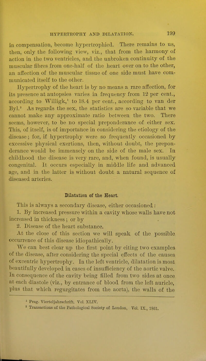 in compensation, become liypertropliied. There remains to us, then, only the following view, viz., that from the harmony of action in the two ventricles, and the unbroken continuity of the muscular fibres from one-half of the heart over on to the other, an affection of the muscular tissue of one side must have com- municated itself to the other. Hypertrophy of the heart is by no means a rare affection, for its presence at autopsies varies in frequency from 12 per cent., according to Willigk,' to 18.4 per cent., according to van der Byl.' As regards the sex, the statistics are so variable that we cannot make any approximate ratio between the two. There seems, however, to be no special preponderance of either sex. This, of itself, is of importance in considering the etiology of the disease; for, if hypertrophy were so frequently occasioned by excessive physical exertions, then, without doubt, the prepon- derance would be immensely on the side of the male sex. In childhood the disease is very rare, and, when found, is usually congenital. It occurs especially in middle life and advanced age, and in the latter is without doubt a natural sequence of diseased arteries. Dilatation of the Heart. This is always a secondary disease, either occasioned: 1. By increased pressure within a cavity whose walls have not increased in thickness ; or by 2. Disease of the heart substance. At the close of this section we will speak of the possible occurrence of this disease idiopathically. We can best clear up the first point by citing two examples of the disease, after considering the special effects of the causes of excentric hypertrophy. In the left ventricle, dilatation is most beautifully developed in cases of insufRciency of the aortic valve. In consequence of the cavity being filled from two sides at once at each diastole (viz., by entrance of blood from the left auricle, plus that which regurgitates from the aorta), the walls of the ' Frag. Vierteljahrschrift. Vol. XLIV. ' Transactions of the Pathological Society of Loudou, Vol. IX., 18G1.