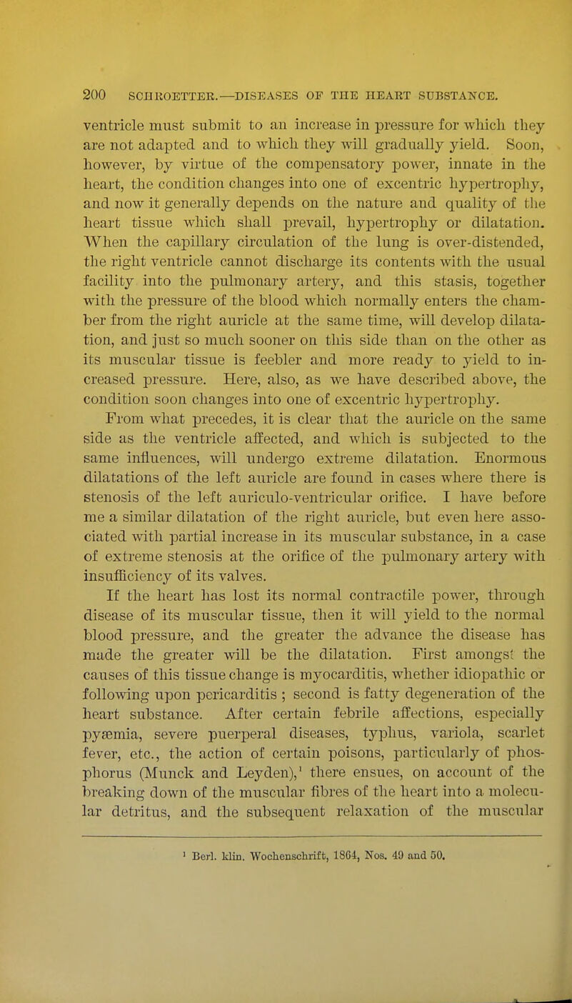ventricle must submit to an increase in pressure for which they are not adapted and to which they will gradually yield. Soon, however, by virtue of the compensatory power, innate in the heart, the condition changes into one of excentric hypertrophy, and now it generally depends on the nature and quality of the heart tissue which shall prevail, hypertrophy or dilatation. When the caj)illary circulation of the lung is over-distended, the right ventricle cannot discharge its contents with the usual facility into the pulmonary artery, and this stasis, together with the pressure of the blood which normally enters the cham- ber from the right auricle at the same time, will develop dilata- tion, and just so much sooner on this side than on the other as its muscular tissue is feebler and more ready to yield to in- creased pressure. Here, also, as we have described above, the condition soon changes into one of excentric hyj)ertropliy. From what precedes, it is clear that the auricle on the same side as the ventricle affected, and which is subjected to the same influences, will undergo extreme dilatation. Enormous dilatations of the left auricle are found in cases where there is stenosis of the left auriculo-ventricular orifice. I have before me a similar dilatation of the right auricle, but even here asso- ciated with partial increase in its muscular substance, in a case of extreme stenosis at the orifice of the pulmonary artery with insufiiciency of its valves. If the heart has lost its normal contractile power, through disease of its muscular tissue, then it will yield to the normal blood pressure, and the greater the advance the disease has made the greater will be the dilatation. First amongst the causes of this tissue change is myocarditis, whether idiopathic or following upon pericarditis ; second is fatty degeneration of the heart substance. After certain febrile affections, especially pysemia, severe puerperal diseases, t3^plius, variola, scarlet fever, etc., the action of certain poisons, particularly of phos- phorus (Munck and Leyden),' there ensues, on account of the breaking down of the muscular fibres of the heart into a molecu- lar detritus, and the subsequent relaxation of the muscular ' Berl. klin. Wochensclirift, 1864, Nos. 49 and 50.
