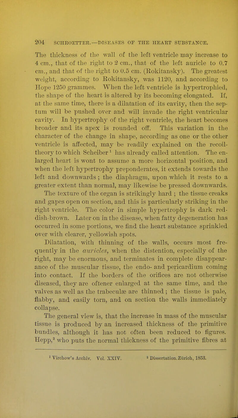 The thickness of tlie wall of the left ventricle mav increase to 4 cm., that of the right to 2 cm., that of the left auricle to 0,7 cm., and that of the right to 0.5 cm. (Rokitansky). The greatest weight, according to Rokitansky, was 1120. and according to Hope 1250 grammes. When the left ventricle is hypertrophied, the shape of the heart is altered by its becoming elongated. If, at the same time, there is a dilatation of its cavity, then the sep- tum will be pushed over and will invade the right ventricular cavity. In hypertrophy of the right ventricle, the heart becomes broader and its apex is rounded off. This variation in the character of the change in shape, according as one or the other ventricle is affected, may be readily explained on the recoil- theory to which Scheiber ^ has already called attention. The en- larged heart is wont to assume a more horizontal position, and when the left hypertrophy preponderates, it extends towards the left and downwards ; the diaphragm, upon which it rests to a greater extent than normal, may likewise be pressed downwards. The texture of the organ is strikingly hard ; the tissue creaks and gapes open on section, and this is particularly striking in the right ventricle. The color in simple hj^pertrophy is dark red- dish-brown. Later on in the disease, when fatty degeneration has occurred in some portions, we find the heart substance sprinkled over with clearer, yellowish spots. Dilatation, with thinning of the walls, occurs most fre- quently in the auricles, when the distention, especially of the right, may be enormous, and terminates in complete disappear- ance of the muscular tissue, the endo- and pericardium coming into contact. If the borders of the orifices are not otherwise diseased, they are of tener enlarged at the same time, and the valves as well as the trabecules are thinned ; the tissue is pale, flabby, and easily torn, and on section the walls immediately collapse. The general view is, that the increase in mass of the muscular tissue is produced by an increased thickness of the primitive bundles, although it has not often been reduced to figures. Hepp,^ who puts the normal thickness of the primitive fibres at ' Vircliow's Archiv. Vol. XXIV.  Dissertation. Zurich, 1853.