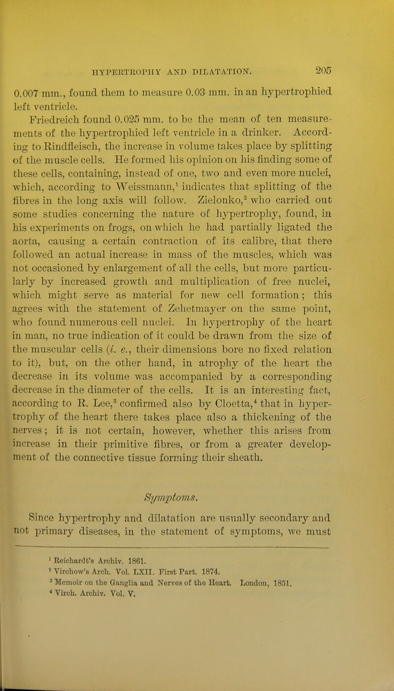 0.007 mm., found tliem to measure 0.03 mm. in an hypertrophied left ventricle. Friedreich found 0.025 mm. to be the mean of ten measure- ments of the hypertrophied left ventricle in a drinker. Accord- ing to Rindfleisch, the increase in volume takes place by splitting of the muscle cells. He formed his opinion on his finding some of these cells, containing, instead of one, two and even more nuclei, which, according to Weissmann,' indicates that splitting of the fibres in the long axis will follow. Zielonko,^ who carried out some studies concerning the nature of hypertrophy, found, in his experiments on frogs, on which he had partially ligated the aorta, causing a certain contraction of its calibre, that there followed an actual increase in mass of the muscles, which was not occasioned by enlargement of all the cells, but more particu- larly by increased growth and multiplication of free nuclei, which might serve as material for new cell formation; this agrees with the statement of Zelietraayer on the same point, who found numerous cell nuclei. In hypertrophy of the heart in man, no true indication of it could be drawn from the size of the muscular cells e., their dimensions bore no fixed relation to it), but, on the other hand, in atrophy of the heart the decrease in its volume was accompanied by a corresponding- decrease in the diameter of the cells. It is an interesting fact, according to R. Lee,^ confirmed also by Cloetta,* that in hyper- trophy of the heart there takes place also a thickening of the nerves; it is not certain, however, whether this arises from increase in their primitive fibres, or from a greater develop- ment of the connective tissue forming their sheath. Symptoms. Since hypertrophy and dilatation are usually secondary and not primary diseases, in the statement of symptoms, we must ' Reichardt's Archiv. 1861. ' Virchow's Arch. Vol. LXII. First Part. 1874. ' Memoir on the Ganglia and Nerves of the Heart. London, 1851. * Virch. Archiv. Vol. V.