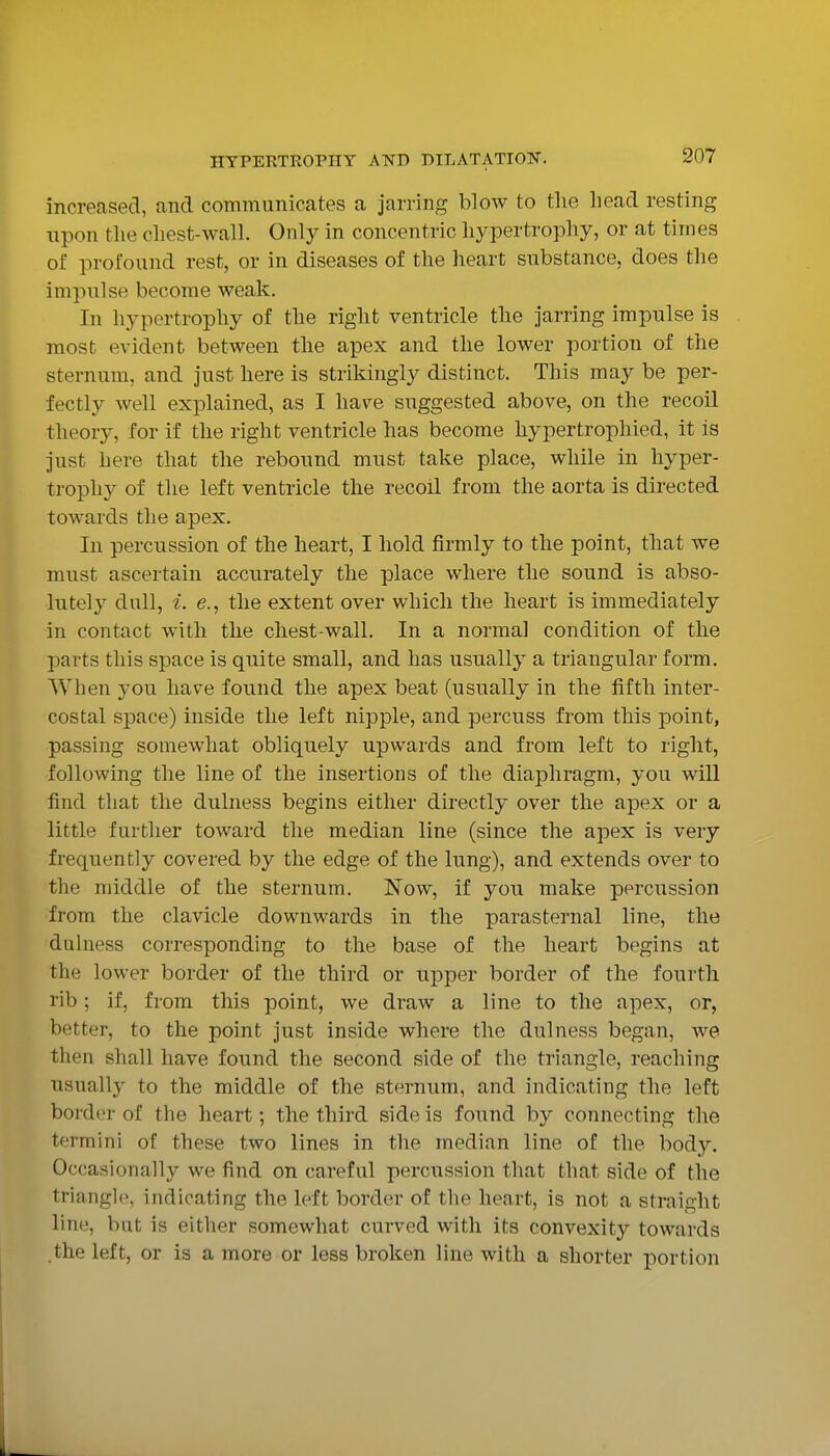 increased, and communicates a jarring blow to the head resting upon the chest-wall. Only in concentric hypertrophy, or at times of profound rest, or in diseases of the heart substance, does the impulse become weak. In hypertrophy of the right ventricle the jarring impulse is most evident between the apex and the lower portion of the sternum, and just here is strikingly distinct. This may be per- fectly well explained, as I have suggested above, on the recoil theory, for if the right ventricle has become hypertrophied, it is just here that the rebound must take place, while in hyper- trophy of the left ventricle the recoil from the aorta is directed towards the apex. In percussion of the heart, I hold firmly to the point, that we must ascertain accurately the place where the sound is abso- lutely dull, i. (?., the extent over which the heart is immediately in contact with the chest-wall. In a normal condition of the parts this space is quite small, and has usually a triangular form. When you have found the apex beat (usually in the fifth inter- costal space) inside the left nipple, and percuss from this point, passing somewhat obliquely upwards and from left to right, following the line of the insertions of the diaphragm, you will find that the dulness begins either directly over the apex or a little further toward the median line (since the apex is very frequently covered by the edge of the lung), and extends over to the middle of the sternum. Now, if you make percussion from the clavicle downwards in the parasternal line, the dulness corresponding to the base of the heart begins at the lower border of the third or upper border of the fourth rib; if, from this point, we draw a line to the apex, or, better, to the point just inside where the dulness began, we then shall have found the second side of the triangle, reaching usually to the middle of the sternum, and indicating the left border of the heart; the third side is found by connecting the termini of these two lines in the median line of the body. Occasionally we find on careful percussion that that side of the triangle, indicating the left border of the heart, is not a straight line, but is either somewhat curved with its convexity towards the left, or is a more or less broken line with a shorter portion