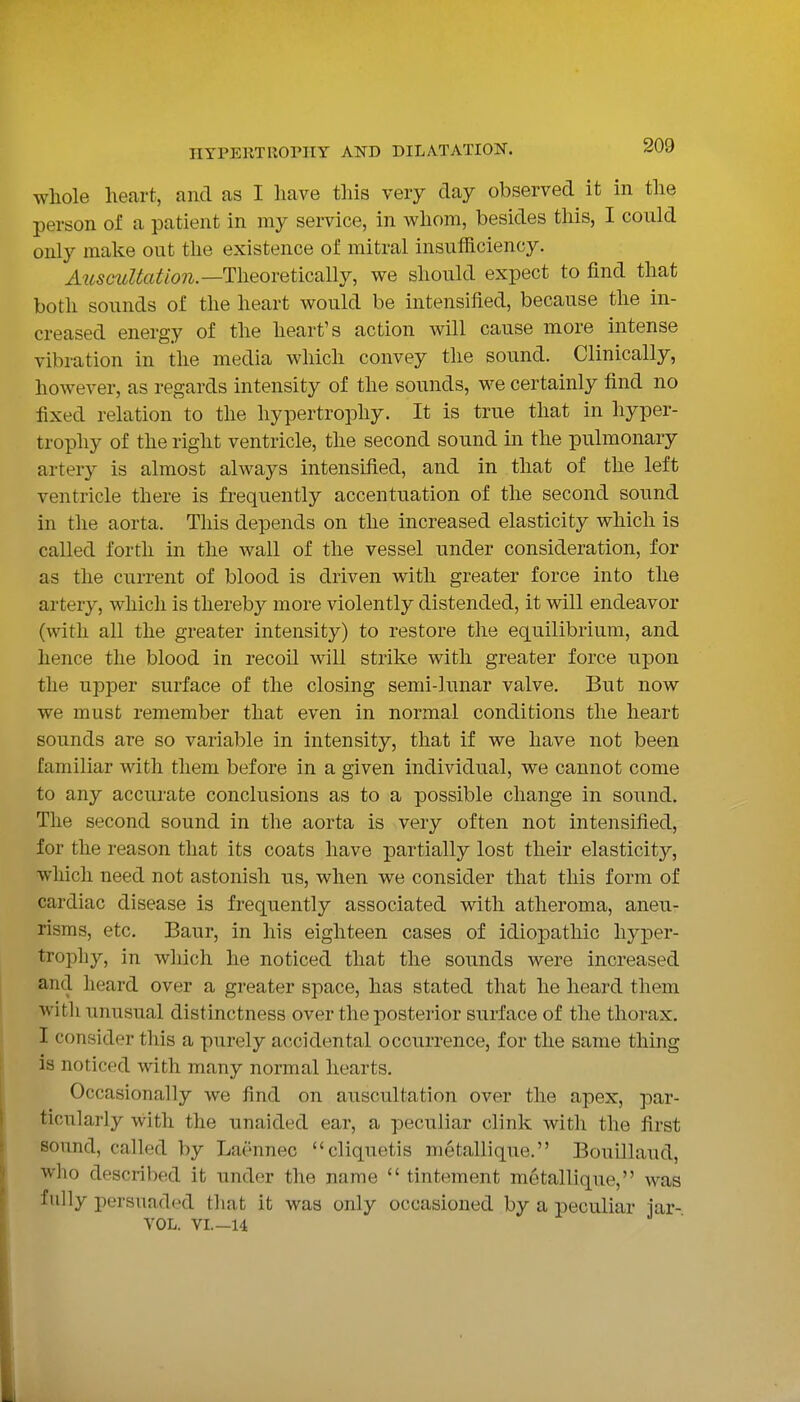whole heart, and as I have this very day observed it in the person of a patient in my service, in Avhom, besides this, I could only make out the existence of mitral insufficiency. A2iscidtatlon.—Theoretically, we should expect to find that both sounds of the heart would be intensified, because the in- creased energy of the heart's action will cause more intense vibration in the media which convey the sound. Clinically, however, as regards intensity of the sounds, we certainly find no fixed relation to the hypertrophy. It is true that in hyper- trophy of the right ventricle, the second sound in the pulmonary artery is almost always intensified, and in that of the left ventricle there is frequently accentuation of the second sound in the aorta. This depends on the increased elasticity which is called forth in the wall of the vessel under consideration, for as the current of blood is driven with greater force into the artery, which is thereby more violently distended, it will endeavor (with all the greater intensity) to restore the equilibrium, and hence the blood in recoil will strike with greater force upon the upper surface of the closing semi-lunar valve. But now we must remember that even in normal conditions the heart sounds are so variable in intensity, that if we have not been familiar with them before in a given individual, we cannot come to any accurate conclusions as to a possible change in sound. The second sound in the aorta is very often not intensified, for the reason that its coats have partially lost their elasticity, which need not astonish us, when we consider that this form of cardiac disease is frequently associated with atheroma, aneu- risms, etc. Baur, in his eighteen cases of idiopathic hyper- trophy, in which he noticed that the sounds were increased and heard over a greater space, has stated that he heard them witli unusual distinctness over the posterior surface of the thorax. I consider this a purely accidental occurrence, for the same thing is noticed with many normal hearts. Occasionally we find on auscultation over the apex, par- ticularly with the unaided ear, a peculiar clink with the first sound, called by Laennec cliquetis metallique. Bouillaud, who described it under the name  tinteraent metallique, was fully persuaded that it was only occasioned by a peculiar iar- VOL. VL—14