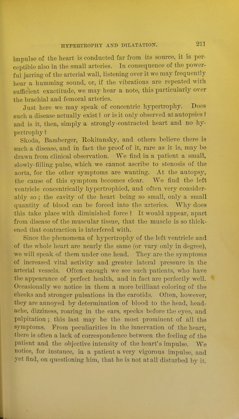 impulse of the heart is conducted far from its source, it is per- ceptible also in tlie small arteries. In consequence of the power- ful jarring of the arterial wall, listening over it we may frequently hear a humming sound, or, if the vibrations are repeated with sufficient exactitude, we may hear a note, this particularly over the brachial and femoral arteries. Just here we may speak of concentric hypertrophy. Does such a disease actually exist ? or is it only observed at autopsies ? and is it, then, simply a strongly-contracted heart and no hy- pertrophy ? Skoda, Bamberger, Rokitansky, and others believe there is such a disease, and in fact the proof of it, rare as it is, may be drawn from clinical observation. We find in a patient a small, slowly-filling pulse, which we cannot ascribe to stenosis of the aorta, for the other symptoms are wanting. At the autopsy, the cause of this sjnuptom becomes clear. We find the left ventricle concentrically liypertrophied, and often very consider- ably so ; the cavity of the heart being so small, only a small quantity of blood can be forced into the arteries. Why does tills take place with diminished force ? It would appear, apart from disease of the muscular tissue, that the muscle is so thick- ened that contraction is interfered with. Since the i:)henomena of hypertrophy of the left ventricle and of the whole heart are nearly the same (or vary only in degree), we will speak of them under one head. They are the symptoms of increased vital activity and greater lateral pressure in the arterial vessels. Often enough we see such patients, who have the appearance of perfect health, and in fact are perfectly well. Occasionally we notice in them a more brilliant coloring of the cheeks and stronger pulsations in the carotids. Often, however, they are annoyed by determination of blood to the head, head- ache, dizziness, roaring in the ears, specks before the eyes, and palpitation ; this last may be the most prominent of all the symptoms. From peculiarities in the innervation of the heart, there is often a lack of correspondence between the feeling of the patient and the objective intensity of the heart's impulse. We notice, for instance, in a patient a very vigorous impulse, and yet find, on questioning him, that he is not at all disturbed hy it.