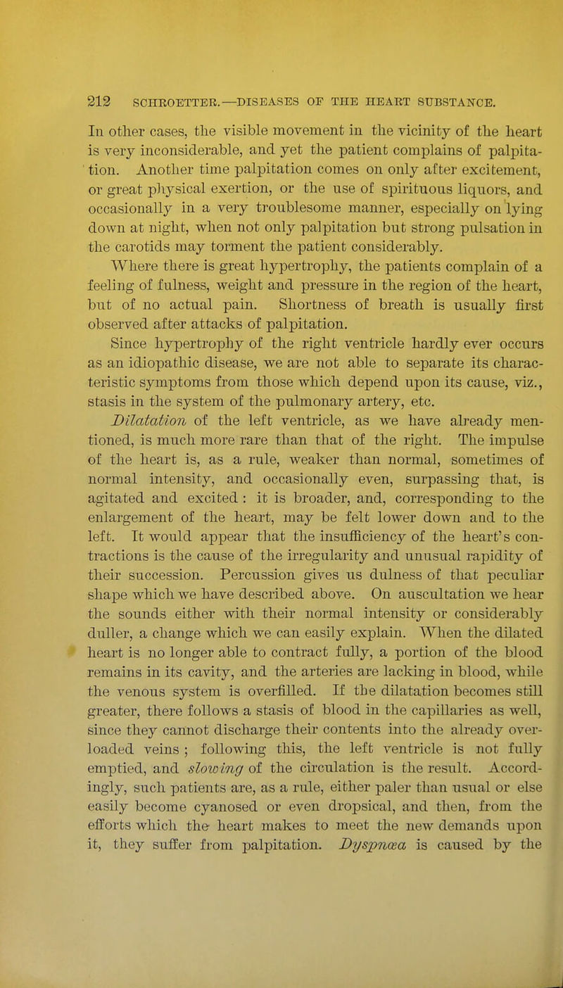 In other cases, the visible movement in the vicinity of the heart is very inconsiderable, and yet the patient complains of palpita- tion. Another time palpitation comes on only after excitement, or great pliysical exertion, or the use of spirituous liquors, and occasionally in a very troublesome manner, especially on lying down at night, when not only palpitation but strong pulsation in the carotids may torment the patient considerably. Where there is great hypertrophy, the patients complain of a feeling of fulness, weight and pressure in the region of the heart, but of no actual pain. Shortness of breath is usually first observed after attacks of palpitation. Since hypertrophy of the right ventricle hardly ever occurs as an idiopathic disease, we are not able to separate its charac- teristic symptoms from those which depend upon its cause, viz., stasis in the system of the pulmonary artery, etc. Dilatation of the left ventricle, as we have already men- tioned, is much more rare than that of the right. The impulse of the heart is, as a rule, weaker than normal, sometimes of normal intensity, and occasionally even, surpassing that, is agitated and excited : it is broader, and, corresponding to the enlargement of the heart, may be felt lower down and to the left. It would appear that the insufficiency of the heart's con- tractions is the cause of the irregularity and unusual rapidity of their succession. Percussion gives us dulness of that peculiar shape which we have described above. On auscultation we hear the sounds either with their normal intensity or considerably duller, a change which we can easily explain. When the dilated heart is no longer able to contract fully, a portion of the blood remains in its cavity, and the arteries are lacking in blood, while the venous system is overfilled. If the dilatation becomes still greater, there follows a stasis of blood in the capillaries as well, since they cannot discharge their contents into the already over- loaded veins ; following this, the left ventricle is not fully emptied, and slowing of the circulation is the result. Accord- ingly, such patients are, as a rule, either paler than usual or else easily become cyanosed or even dropsical, and then, from the efforts which the heart makes to meet the new demands upon it, they suffer from palpitation. Dyspnoea is caused by the