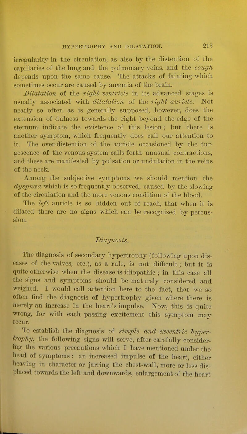 irregularity in the circulation, as also by the distention of tlie capillaries of the lung and the pulmonary veins, and the cough depends upon the same cause. The attacks of fainting which sometimes occur are caused by anaemia of the brain. Dilatation of the right ventricle in its advanced stages is usually associated with dilatation of the rigid auricle. Not nearly so often as is generally supposed, however, does the extension of dulness towards the right beyond the edge of the sternum indicate the existence of this lesion; but there is another symptom, which frequently does call our attention to it. The over-distention of the auricle occasioned by the tur- gescence of the venous system calls forth unusual contractions, and these are manifested by pulsation or undulation in the veins of the neck. Among the subjective symptoms we should mention the dyspnoea which is so frequently observed, caused by the slowing of the cu'culation and the more venous condition of the blood. The left auricle is so liidden out of reach, that when it is dilated there are no signs which can be recognized by percus- sion. Diagnosis. The diagnosis of secondary hypertrophy (following upon dis- eases of the valves, etc.), as a rule, is not difficult; but it is quite otherwise when the disease is idiopathic ; in this case all the signs and symptoms should be maturely considered and weighed. I would call attention here to the fact, th^^t we so often find the diagnosis of hypertrophy given where there is merely an increase in the heart's impulse. Now, this is quite wrong, for with each passing excitement this symptom may recur. To establish the diagnosis of simple and excentric hyper- trophy^ the following signs will serve, after carefully consider- ing the various precautions which I have mentioned under the head of symptoms : an increased impulse of the heart, either heaving in character or jarring the chest-wall, more or less dis- placed towards the left and downwards, enlargement of the heart