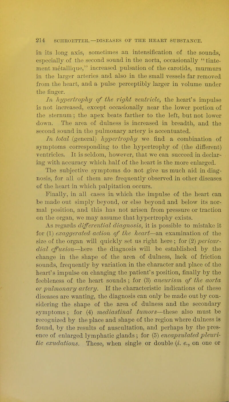 in its long axis, sometimes an intensification of the sounds, esi^ecially of the second sound in the aorta, occasionally tinte- ment metallique, increased pulsation of the carotids, murmurs in the larger arteries and also in the small vessels far removed from the heart, and a pulse perceptibly larger in volume under the finger. In hypertrophy of the right Dentricle^ the heart's impulse is not increased, except occasionally near the lower portion of the sternum; the apex beats farther to the left, but not lower down. The area of dulness is increased in breadth, and the second sound in the pulmonary artery is accentuated. In total (general) hypertrophy we find a combination of symptoms corresponding to the hypertrophy of (the different) ventricles. It is seldom, however, that we can succeed in declar- ing with accuracy which half of the heart is the more enlarged. The subjective symptoms do not give us much aid in diag- nosis, for all of them are frequently observed in other diseases of the heart in which palpitation occurs. Finally, in all cases in which the impulse of the heart can be made out simply beyond, or else beyond and below its nor- mal position, and this has not arisen from pressure or traction on the organ, we may assume that hypertrophy exists. As regards differential diagnosis, it is possible to mistake it for (1) exaggerated action of the heart—an examination of the size of the organ will quickly set us right here ; for (2) pericar- dial effusion—here the diagnosis will be established by the change in the shape of the area of dulness, lack of friction sounds, frequently by variation in the character and place of the heart's impulse on changing the patient's position, finally by the feebleness of the heart sounds ; for (3) aneurism of the aorta or pulmonary artery. If the characteristic indications of these diseases are wanting, the diagnosis can only be made out by con- sidering the shape of the area of dulness and the secondary symptoms ; for (4) mediastinal tumors—these also must be recognized by the place and shape of the region where dulness is found, by the results of auscultation, and perhaps by the pres- ence of enlarged lymphatic glands ; for (5) encapsulated pleuri- tic exudations. These, when single or double («. e., on one or